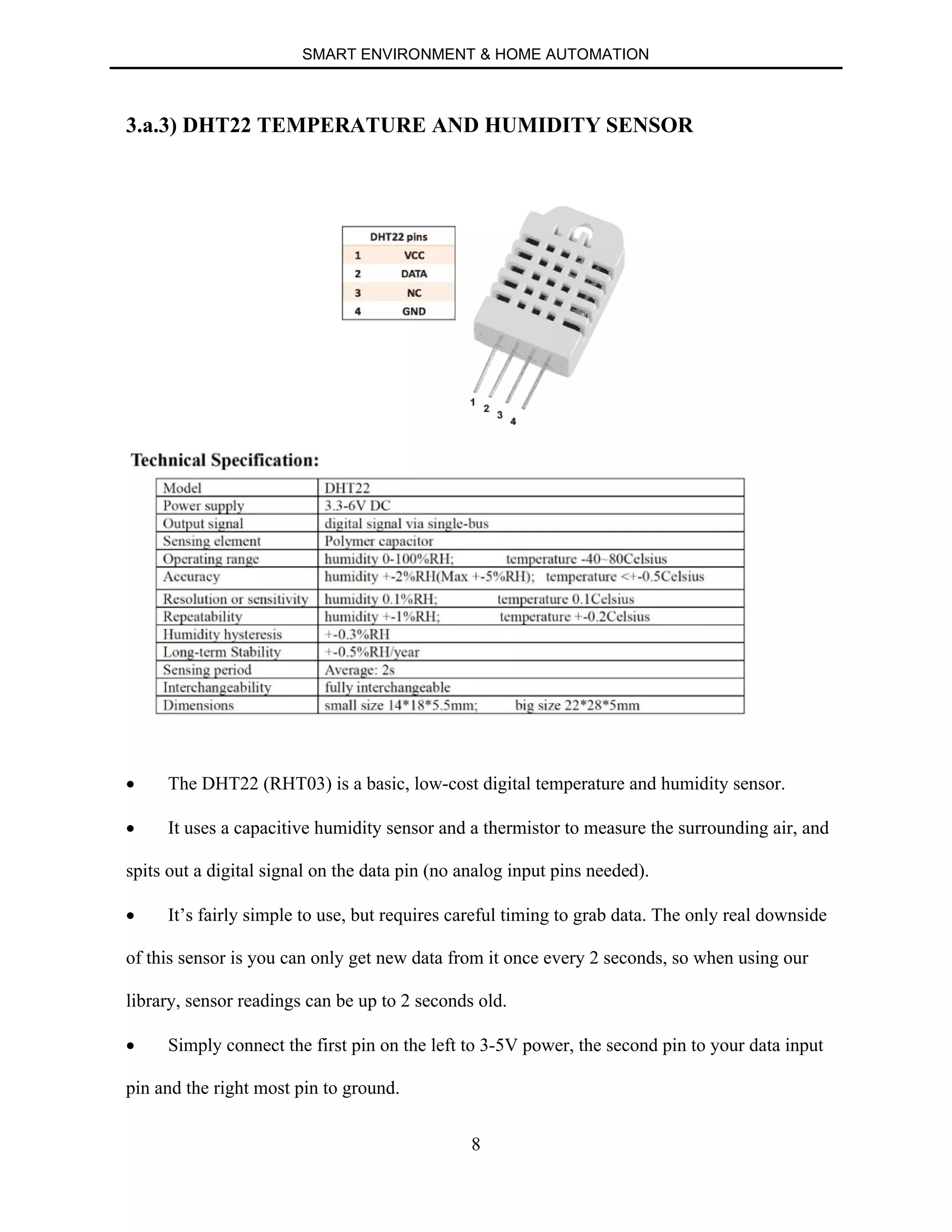 SMART ENVIRONMENT & HOME AUTOMATION
8
3.a.3) DHT22 TEMPERATURE AND HUMIDITY SENSOR
∑ The DHT22 (RHT03) is a basic, low-cost digital temperature and humidity sensor.
∑ It uses a capacitive humidity sensor and a thermistor to measure the surrounding air, and
spits out a digital signal on the data pin (no analog input pins needed).
∑ It’s fairly simple to use, but requires careful timing to grab data. The only real downside
of this sensor is you can only get new data from it once every 2 seconds, so when using our
library, sensor readings can be up to 2 seconds old.
∑ Simply connect the first pin on the left to 3-5V power, the second pin to your data input
pin and the right most pin to ground.
 
