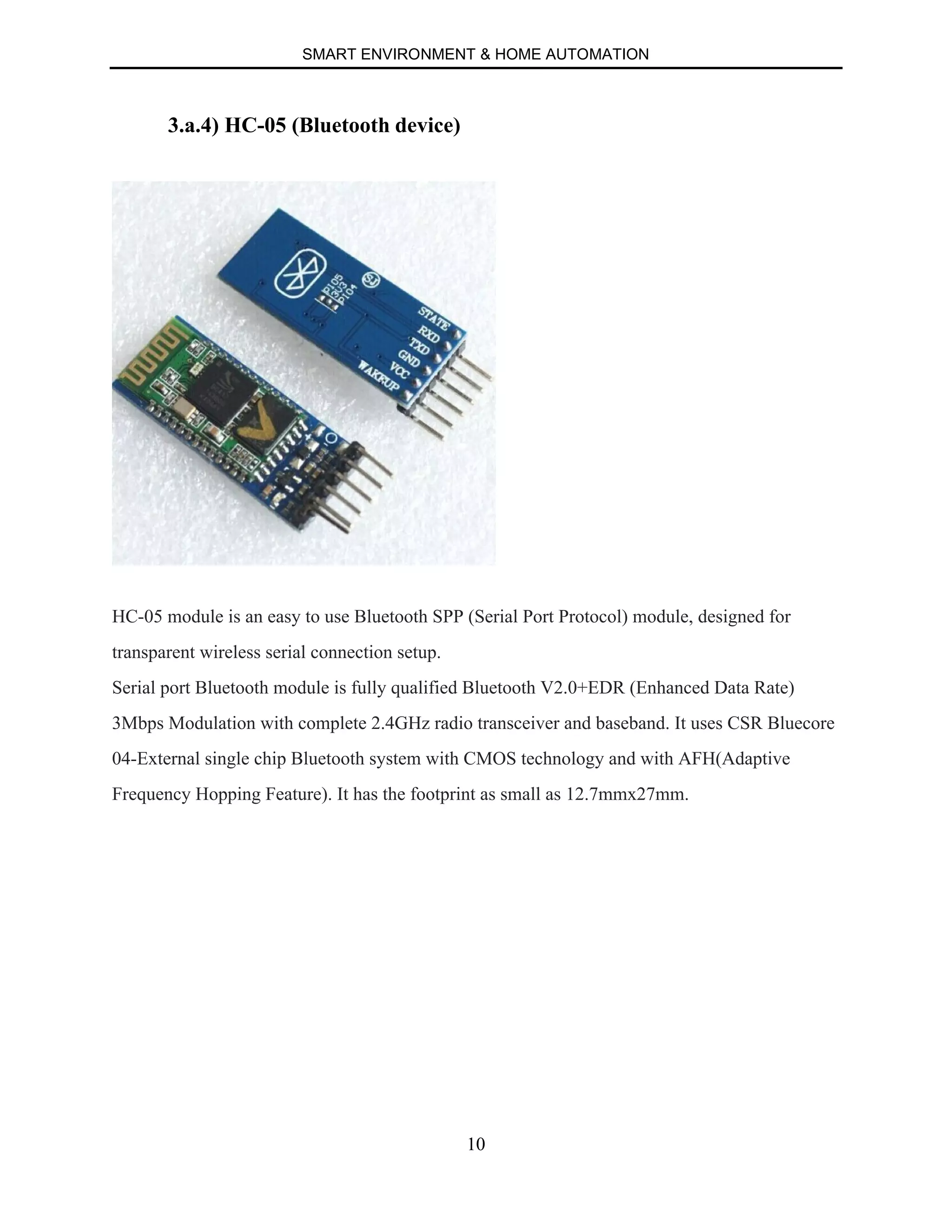SMART ENVIRONMENT & HOME AUTOMATION
10
3.a.4) HC-05 (Bluetooth device)
HC-05 module is an easy to use Bluetooth SPP (Serial Port Protocol) module, designed for
transparent wireless serial connection setup.
Serial port Bluetooth module is fully qualified Bluetooth V2.0+EDR (Enhanced Data Rate)
3Mbps Modulation with complete 2.4GHz radio transceiver and baseband. It uses CSR Bluecore
04-External single chip Bluetooth system with CMOS technology and with AFH(Adaptive
Frequency Hopping Feature). It has the footprint as small as 12.7mmx27mm.
 