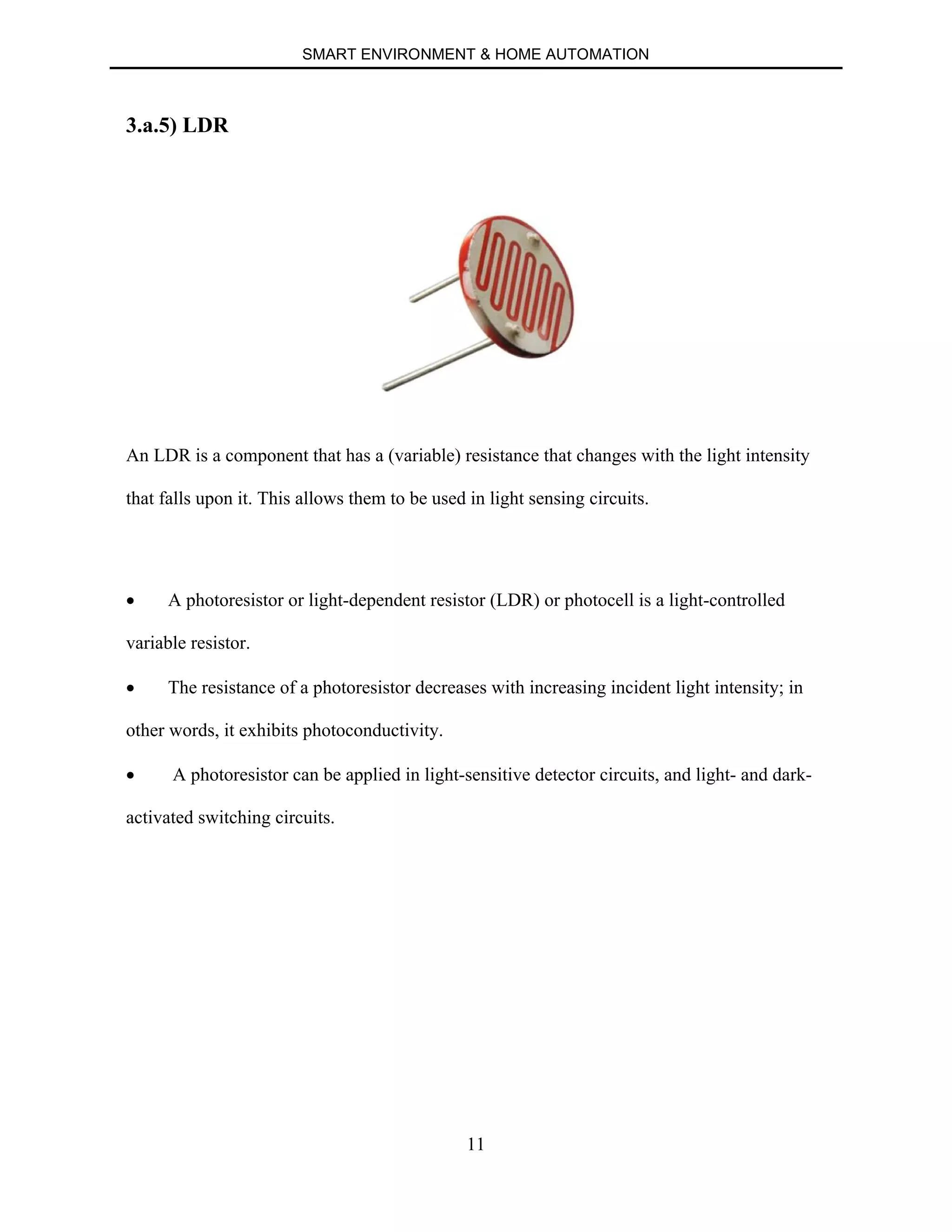 SMART ENVIRONMENT & HOME AUTOMATION
11
3.a.5) LDR
An LDR is a component that has a (variable) resistance that changes with the light intensity
that falls upon it. This allows them to be used in light sensing circuits.
∑ A photoresistor or light-dependent resistor (LDR) or photocell is a light-controlled
variable resistor.
∑ The resistance of a photoresistor decreases with increasing incident light intensity; in
other words, it exhibits photoconductivity.
∑ A photoresistor can be applied in light-sensitive detector circuits, and light- and dark-
activated switching circuits.
 