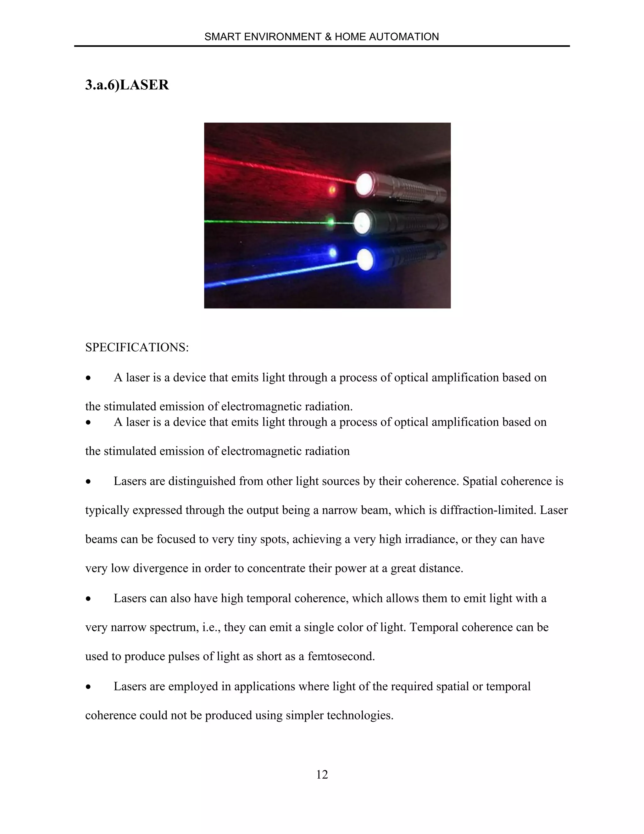 SMART ENVIRONMENT & HOME AUTOMATION
12
3.a.6)LASER
SPECIFICATIONS:
∑ A laser is a device that emits light through a process of optical amplification based on
the stimulated emission of electromagnetic radiation.
∑ A laser is a device that emits light through a process of optical amplification based on
the stimulated emission of electromagnetic radiation
∑ Lasers are distinguished from other light sources by their coherence. Spatial coherence is
typically expressed through the output being a narrow beam, which is diffraction-limited. Laser
beams can be focused to very tiny spots, achieving a very high irradiance, or they can have
very low divergence in order to concentrate their power at a great distance.
∑ Lasers can also have high temporal coherence, which allows them to emit light with a
very narrow spectrum, i.e., they can emit a single color of light. Temporal coherence can be
used to produce pulses of light as short as a femtosecond.
∑ Lasers are employed in applications where light of the required spatial or temporal
coherence could not be produced using simpler technologies.
 