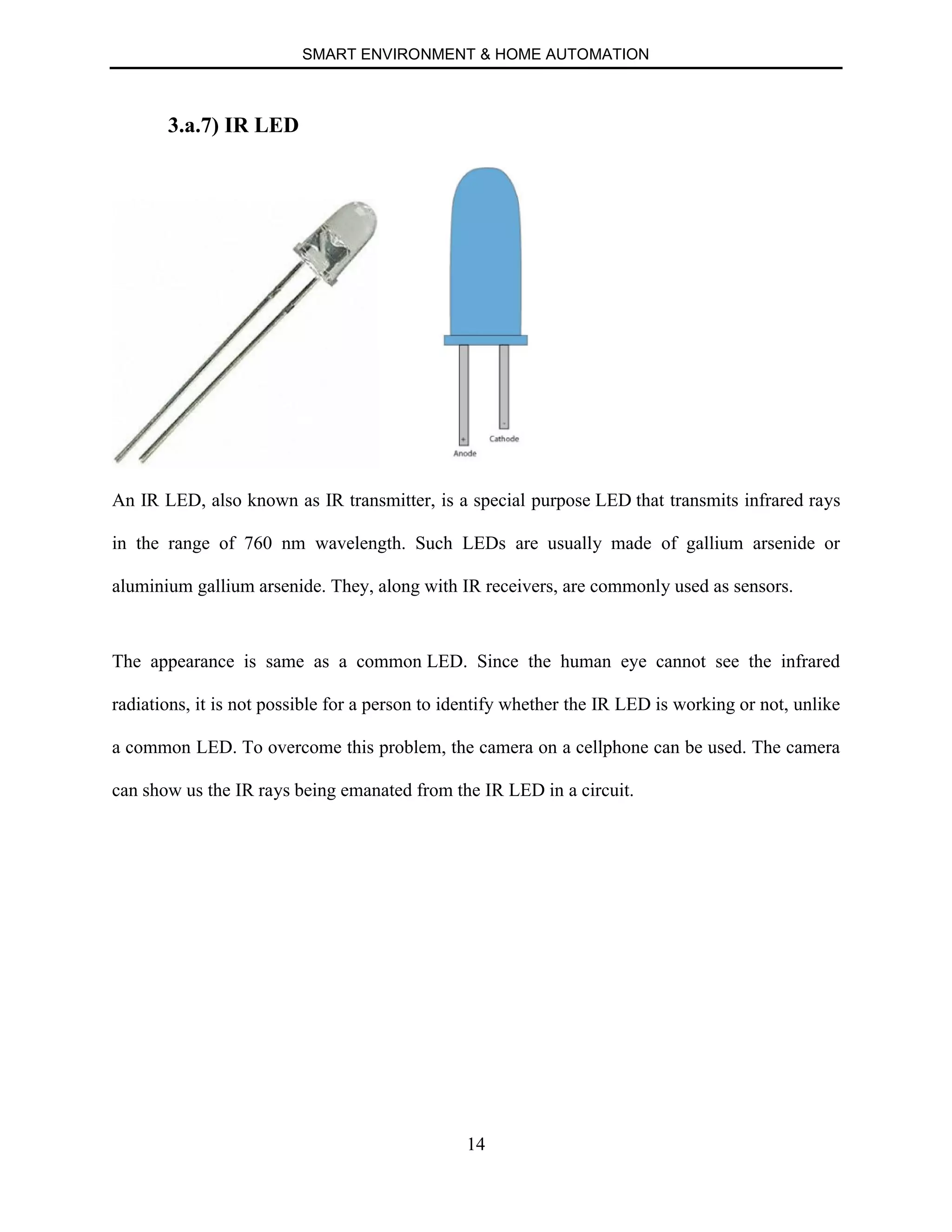 SMART ENVIRONMENT & HOME AUTOMATION
14
3.a.7) IR LED
An IR LED, also known as IR transmitter, is a special purpose LED that transmits infrared rays
in the range of 760 nm wavelength. Such LEDs are usually made of gallium arsenide or
aluminium gallium arsenide. They, along with IR receivers, are commonly used as sensors.
The appearance is same as a common LED. Since the human eye cannot see the infrared
radiations, it is not possible for a person to identify whether the IR LED is working or not, unlike
a common LED. To overcome this problem, the camera on a cellphone can be used. The camera
can show us the IR rays being emanated from the IR LED in a circuit.
 