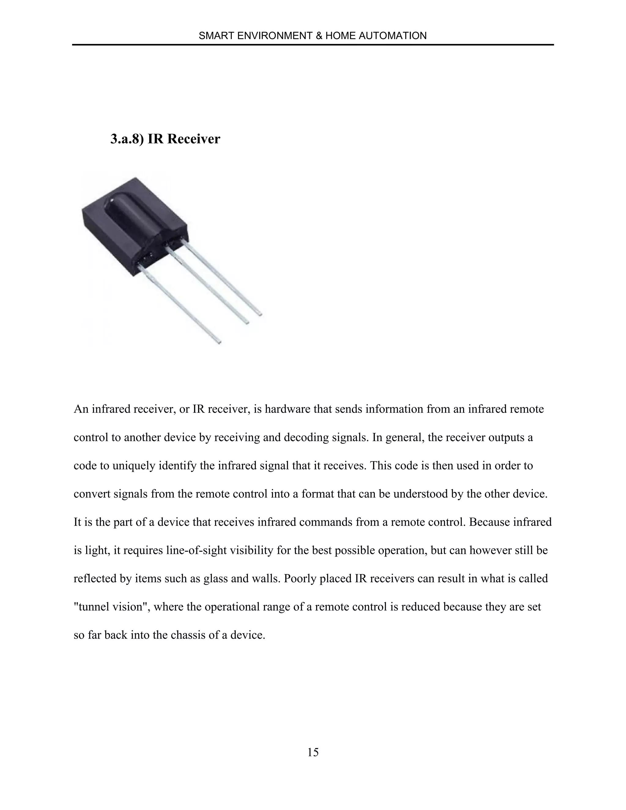 SMART ENVIRONMENT & HOME AUTOMATION
15
3.a.8) IR Receiver
An infrared receiver, or IR receiver, is hardware that sends information from an infrared remote
control to another device by receiving and decoding signals. In general, the receiver outputs a
code to uniquely identify the infrared signal that it receives. This code is then used in order to
convert signals from the remote control into a format that can be understood by the other device.
It is the part of a device that receives infrared commands from a remote control. Because infrared
is light, it requires line-of-sight visibility for the best possible operation, but can however still be
reflected by items such as glass and walls. Poorly placed IR receivers can result in what is called
"tunnel vision", where the operational range of a remote control is reduced because they are set
so far back into the chassis of a device.
 