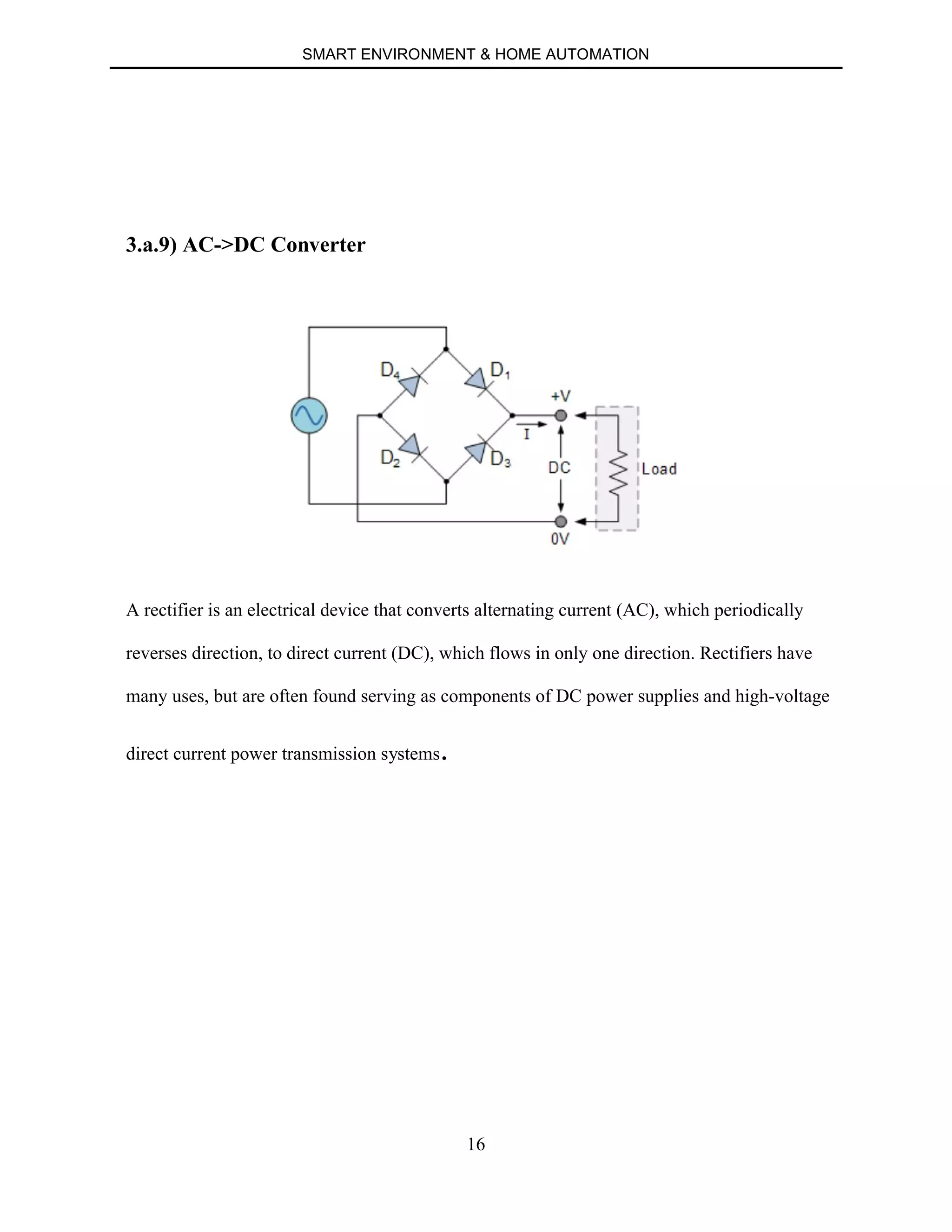 SMART ENVIRONMENT & HOME AUTOMATION
16
3.a.9) AC->DC Converter
A rectifier is an electrical device that converts alternating current (AC), which periodically
reverses direction, to direct current (DC), which flows in only one direction. Rectifiers have
many uses, but are often found serving as components of DC power supplies and high-voltage
direct current power transmission systems.
 