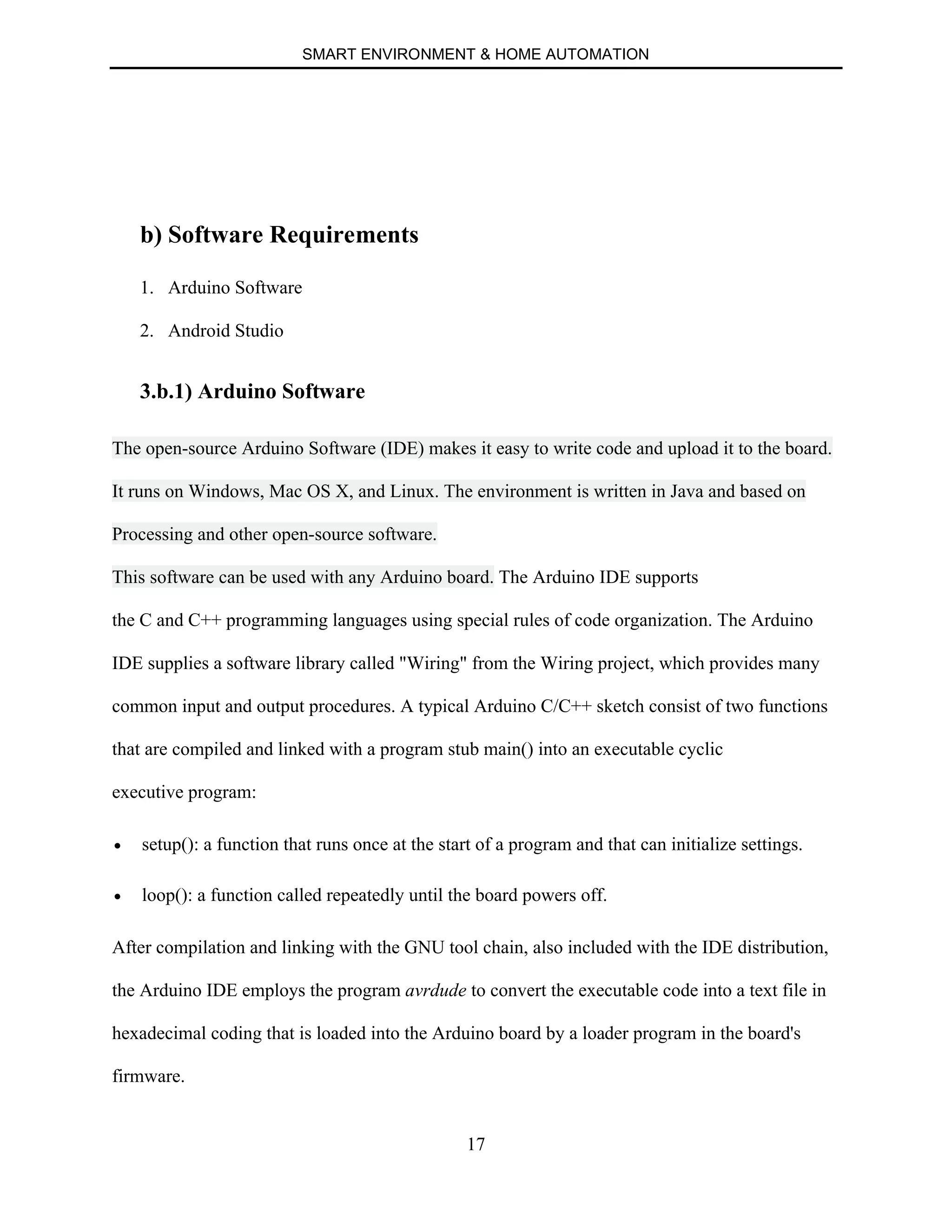 SMART ENVIRONMENT & HOME AUTOMATION
17
b) Software Requirements
1. Arduino Software
2. Android Studio
3.b.1) Arduino Software
The open-source Arduino Software (IDE) makes it easy to write code and upload it to the board.
It runs on Windows, Mac OS X, and Linux. The environment is written in Java and based on
Processing and other open-source software.
This software can be used with any Arduino board. The Arduino IDE supports
the C and C++ programming languages using special rules of code organization. The Arduino
IDE supplies a software library called "Wiring" from the Wiring project, which provides many
common input and output procedures. A typical Arduino C/C++ sketch consist of two functions
that are compiled and linked with a program stub main() into an executable cyclic
executive program:
∑ setup(): a function that runs once at the start of a program and that can initialize settings.
∑ loop(): a function called repeatedly until the board powers off.
After compilation and linking with the GNU tool chain, also included with the IDE distribution,
the Arduino IDE employs the program avrdude to convert the executable code into a text file in
hexadecimal coding that is loaded into the Arduino board by a loader program in the board's
firmware.
 