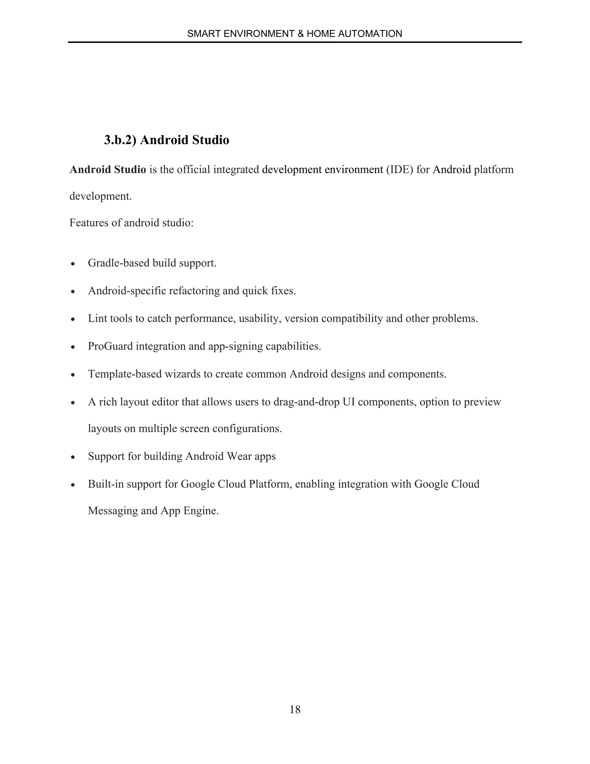 SMART ENVIRONMENT & HOME AUTOMATION
18
3.b.2) Android Studio
Android Studio is the official integrated development environment (IDE) for Android platform
development.
Features of android studio:
∑ Gradle-based build support.
∑ Android-specific refactoring and quick fixes.
∑ Lint tools to catch performance, usability, version compatibility and other problems.
∑ ProGuard integration and app-signing capabilities.
∑ Template-based wizards to create common Android designs and components.
∑ A rich layout editor that allows users to drag-and-drop UI components, option to preview
layouts on multiple screen configurations.
∑ Support for building Android Wear apps
∑ Built-in support for Google Cloud Platform, enabling integration with Google Cloud
Messaging and App Engine.
 
