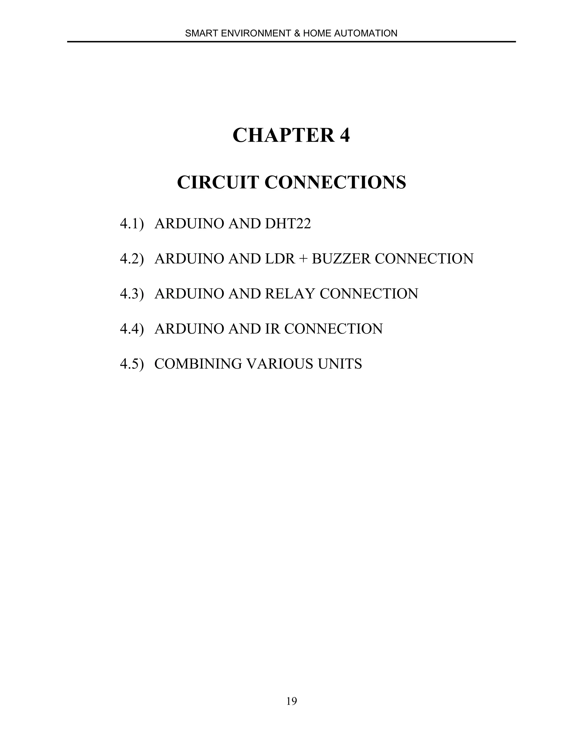 SMART ENVIRONMENT & HOME AUTOMATION
19
CHAPTER 4
CIRCUIT CONNECTIONS
4.1) ARDUINO AND DHT22
4.2) ARDUINO AND LDR + BUZZER CONNECTION
4.3) ARDUINO AND RELAY CONNECTION
4.4) ARDUINO AND IR CONNECTION
4.5) COMBINING VARIOUS UNITS
 