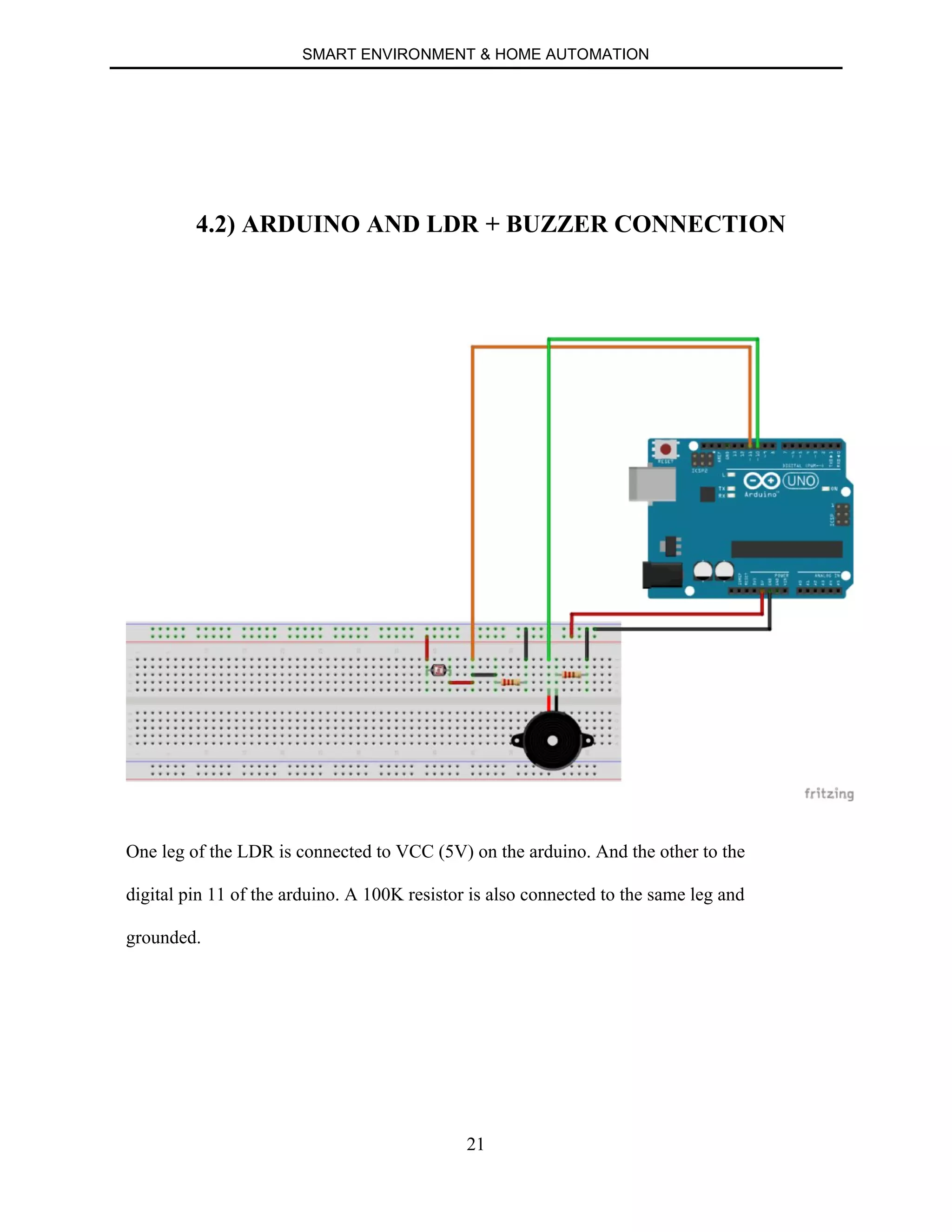SMART ENVIRONMENT & HOME AUTOMATION
21
4.2) ARDUINO AND LDR + BUZZER CONNECTION
One leg of the LDR is connected to VCC (5V) on the arduino. And the other to the
digital pin 11 of the arduino. A 100K resistor is also connected to the same leg and
grounded.
 