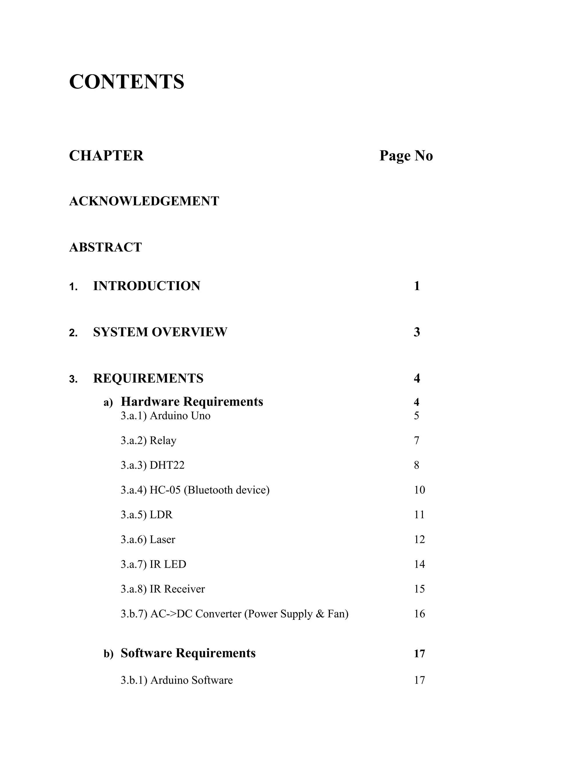 CONTENTS
CHAPTER Page No
ACKNOWLEDGEMENT
ABSTRACT
1. INTRODUCTION 1
2. SYSTEM OVERVIEW 3
3. REQUIREMENTS 4
a) Hardware Requirements 4
3.a.1) Arduino Uno 5
3.a.2) Relay 7
3.a.3) DHT22 8
3.a.4) HC-05 (Bluetooth device) 10
3.a.5) LDR 11
3.a.6) Laser 12
3.a.7) IR LED 14
3.a.8) IR Receiver 15
3.b.7) AC->DC Converter (Power Supply & Fan) 16
b) Software Requirements 17
3.b.1) Arduino Software 17
 