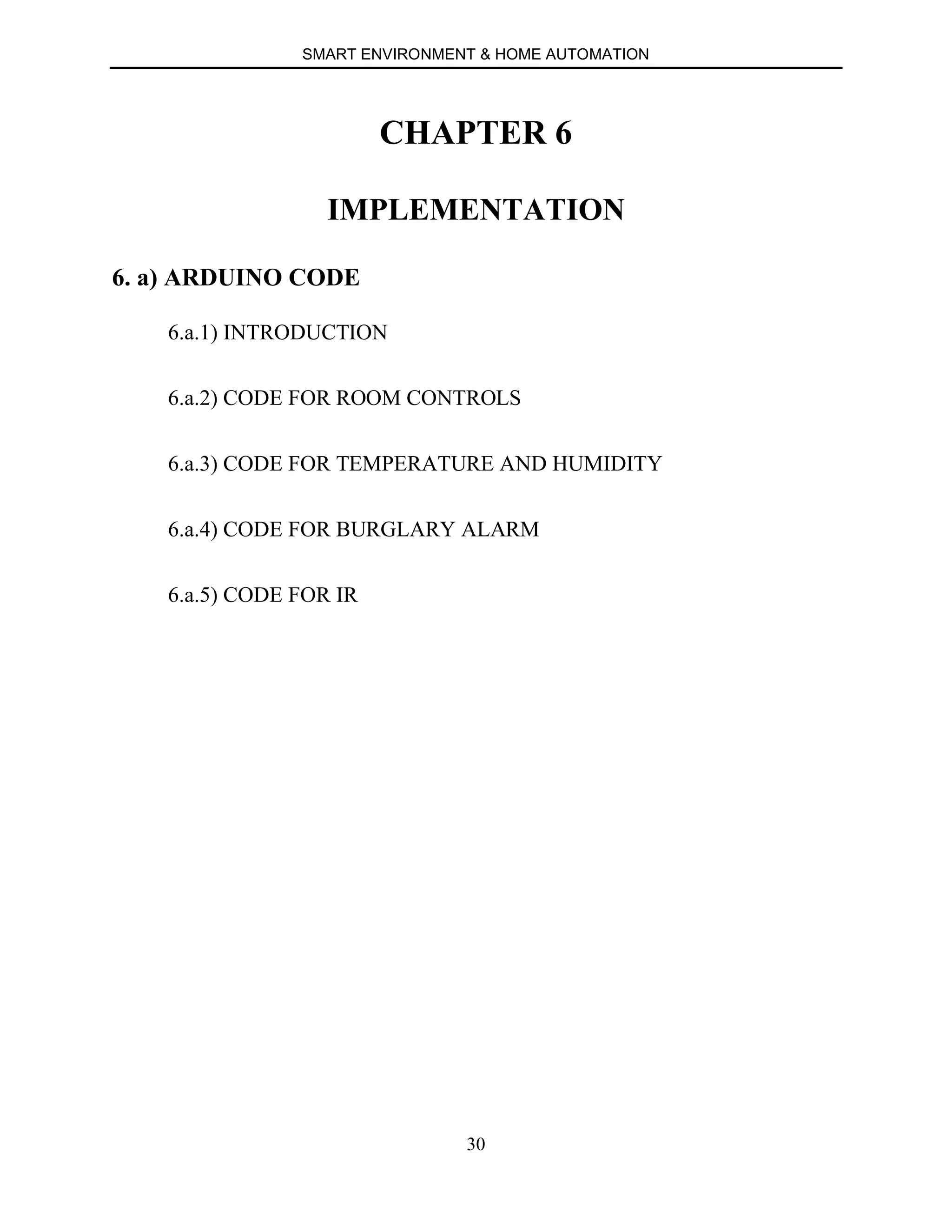 SMART ENVIRONMENT & HOME AUTOMATION
30
CHAPTER 6
IMPLEMENTATION
6. a) ARDUINO CODE
6.a.1) INTRODUCTION
6.a.2) CODE FOR ROOM CONTROLS
6.a.3) CODE FOR TEMPERATURE AND HUMIDITY
6.a.4) CODE FOR BURGLARY ALARM
6.a.5) CODE FOR IR
 
