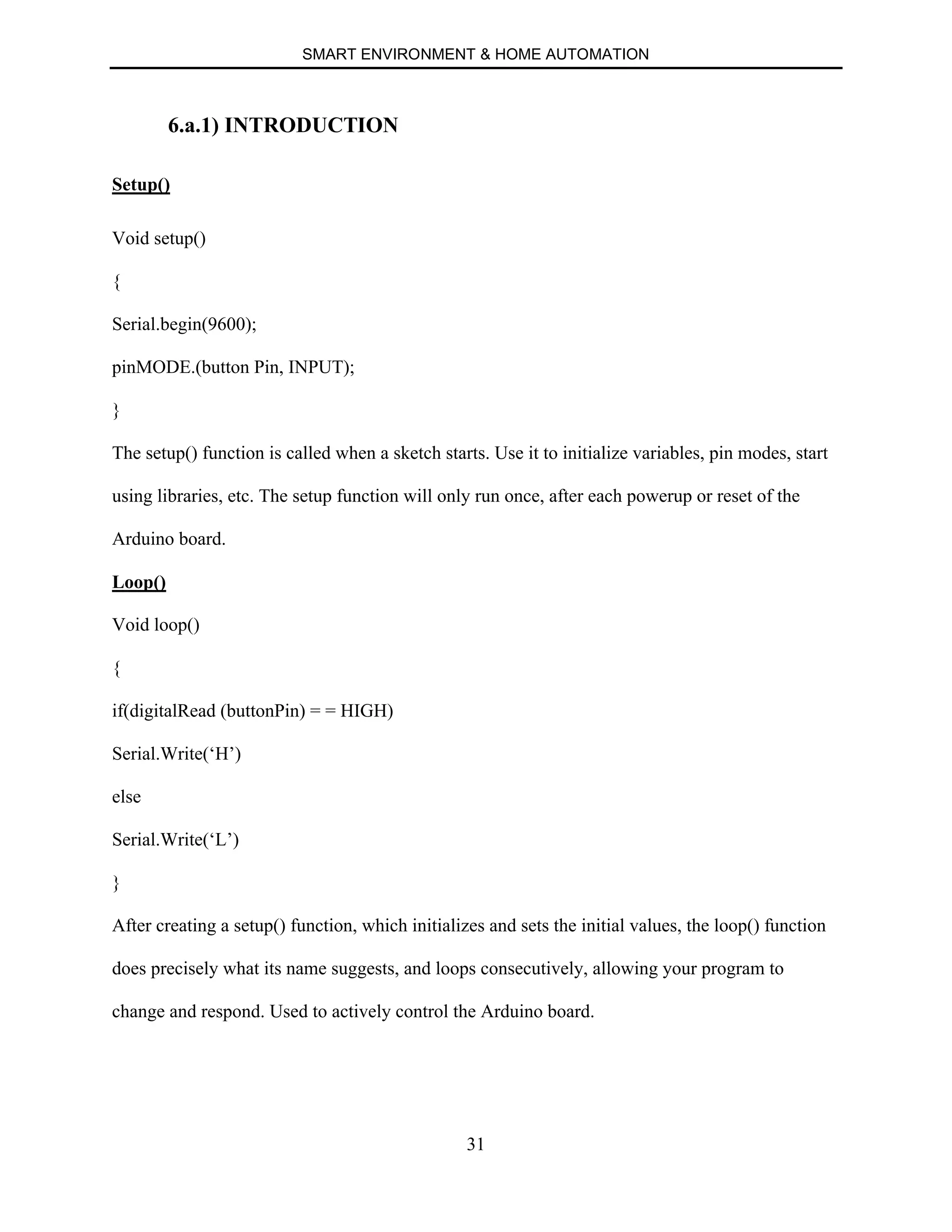 SMART ENVIRONMENT & HOME AUTOMATION
31
6.a.1) INTRODUCTION
Setup()
Void setup()
{
Serial.begin(9600);
pinMODE.(button Pin, INPUT);
}
The setup() function is called when a sketch starts. Use it to initialize variables, pin modes, start
using libraries, etc. The setup function will only run once, after each powerup or reset of the
Arduino board.
Loop()
Void loop()
{
if(digitalRead (buttonPin) = = HIGH)
Serial.Write(‘H’)
else
Serial.Write(‘L’)
}
After creating a setup() function, which initializes and sets the initial values, the loop() function
does precisely what its name suggests, and loops consecutively, allowing your program to
change and respond. Used to actively control the Arduino board.
 