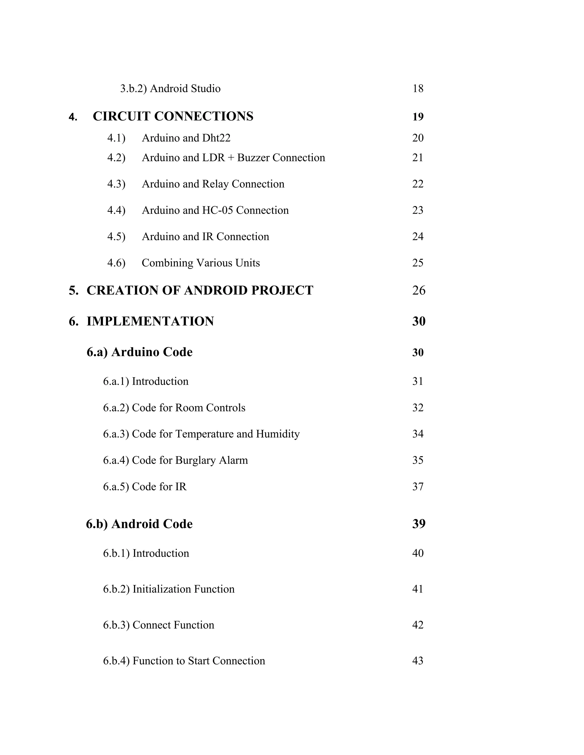 3.b.2) Android Studio 18
4. CIRCUIT CONNECTIONS 19
4.1) Arduino and Dht22 20
4.2) Arduino and LDR + Buzzer Connection 21
4.3) Arduino and Relay Connection 22
4.4) Arduino and HC-05 Connection 23
4.5) Arduino and IR Connection 24
4.6) Combining Various Units 25
5. CREATION OF ANDROID PROJECT 26
6. IMPLEMENTATION 30
6.a) Arduino Code 30
6.a.1) Introduction 31
6.a.2) Code for Room Controls 32
6.a.3) Code for Temperature and Humidity 34
6.a.4) Code for Burglary Alarm 35
6.a.5) Code for IR 37
6.b) Android Code 39
6.b.1) Introduction 40
6.b.2) Initialization Function 41
6.b.3) Connect Function 42
6.b.4) Function to Start Connection 43
 