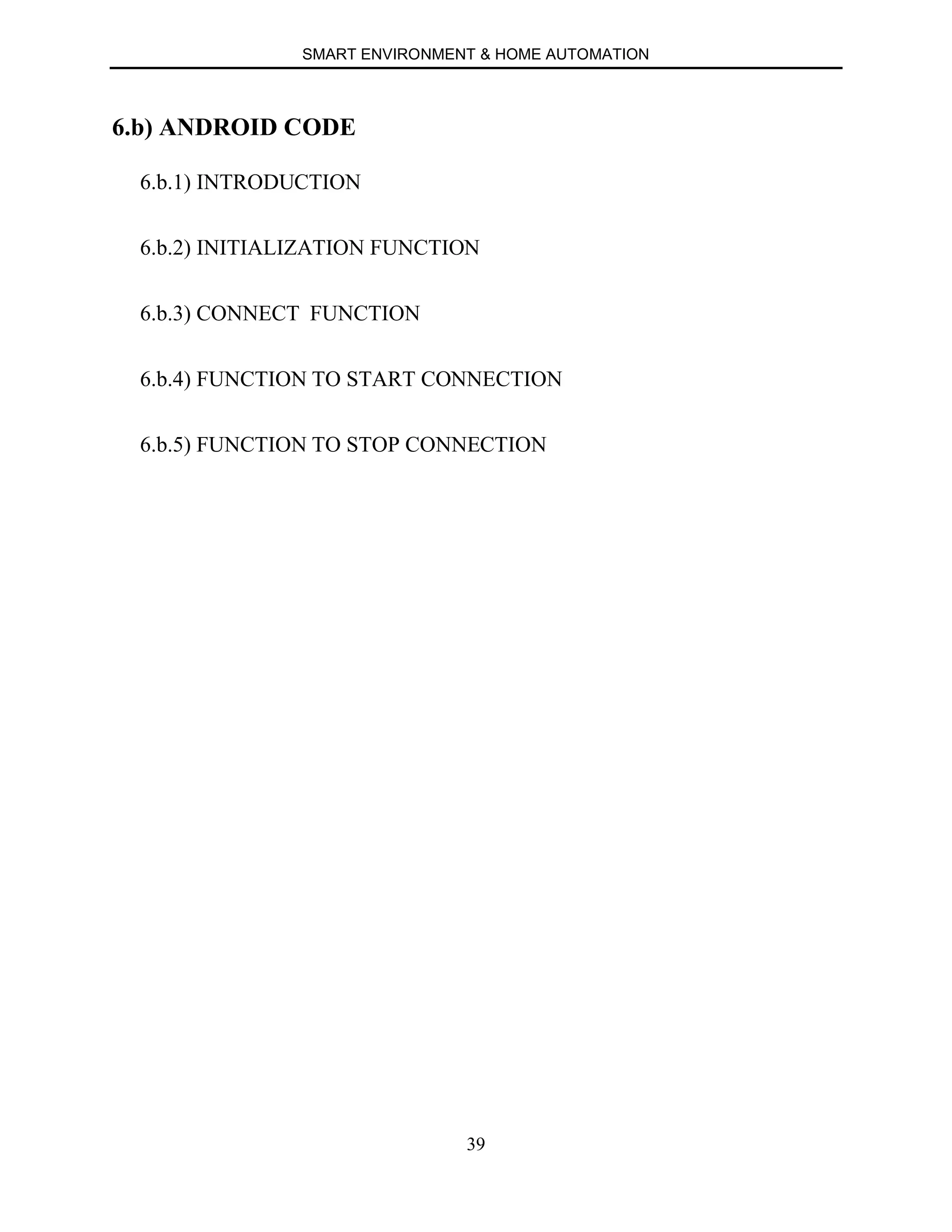 SMART ENVIRONMENT & HOME AUTOMATION
39
6.b) ANDROID CODE
6.b.1) INTRODUCTION
6.b.2) INITIALIZATION FUNCTION
6.b.3) CONNECT FUNCTION
6.b.4) FUNCTION TO START CONNECTION
6.b.5) FUNCTION TO STOP CONNECTION
 