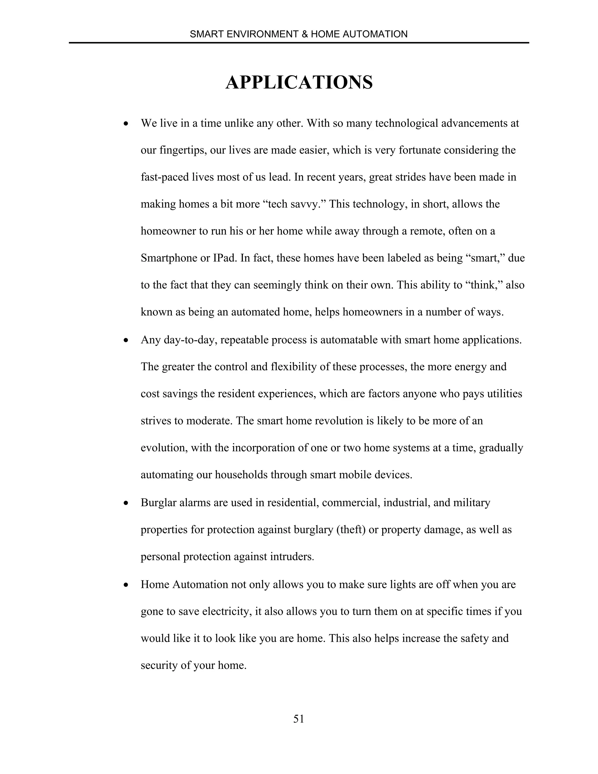 SMART ENVIRONMENT & HOME AUTOMATION
51
APPLICATIONS
∑ We live in a time unlike any other. With so many technological advancements at
our fingertips, our lives are made easier, which is very fortunate considering the
fast-paced lives most of us lead. In recent years, great strides have been made in
making homes a bit more “tech savvy.” This technology, in short, allows the
homeowner to run his or her home while away through a remote, often on a
Smartphone or IPad. In fact, these homes have been labeled as being “smart,” due
to the fact that they can seemingly think on their own. This ability to “think,” also
known as being an automated home, helps homeowners in a number of ways.
∑ Any day-to-day, repeatable process is automatable with smart home applications.
The greater the control and flexibility of these processes, the more energy and
cost savings the resident experiences, which are factors anyone who pays utilities
strives to moderate. The smart home revolution is likely to be more of an
evolution, with the incorporation of one or two home systems at a time, gradually
automating our households through smart mobile devices.
∑ Burglar alarms are used in residential, commercial, industrial, and military
properties for protection against burglary (theft) or property damage, as well as
personal protection against intruders.
∑ Home Automation not only allows you to make sure lights are off when you are
gone to save electricity, it also allows you to turn them on at specific times if you
would like it to look like you are home. This also helps increase the safety and
security of your home.
 