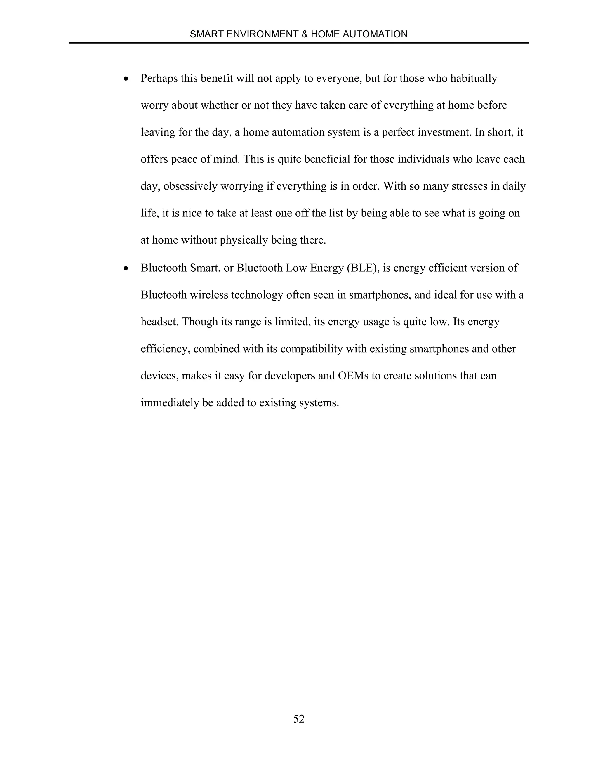 SMART ENVIRONMENT & HOME AUTOMATION
52
∑ Perhaps this benefit will not apply to everyone, but for those who habitually
worry about whether or not they have taken care of everything at home before
leaving for the day, a home automation system is a perfect investment. In short, it
offers peace of mind. This is quite beneficial for those individuals who leave each
day, obsessively worrying if everything is in order. With so many stresses in daily
life, it is nice to take at least one off the list by being able to see what is going on
at home without physically being there.
∑ Bluetooth Smart, or Bluetooth Low Energy (BLE), is energy efficient version of
Bluetooth wireless technology often seen in smartphones, and ideal for use with a
headset. Though its range is limited, its energy usage is quite low. Its energy
efficiency, combined with its compatibility with existing smartphones and other
devices, makes it easy for developers and OEMs to create solutions that can
immediately be added to existing systems.
 