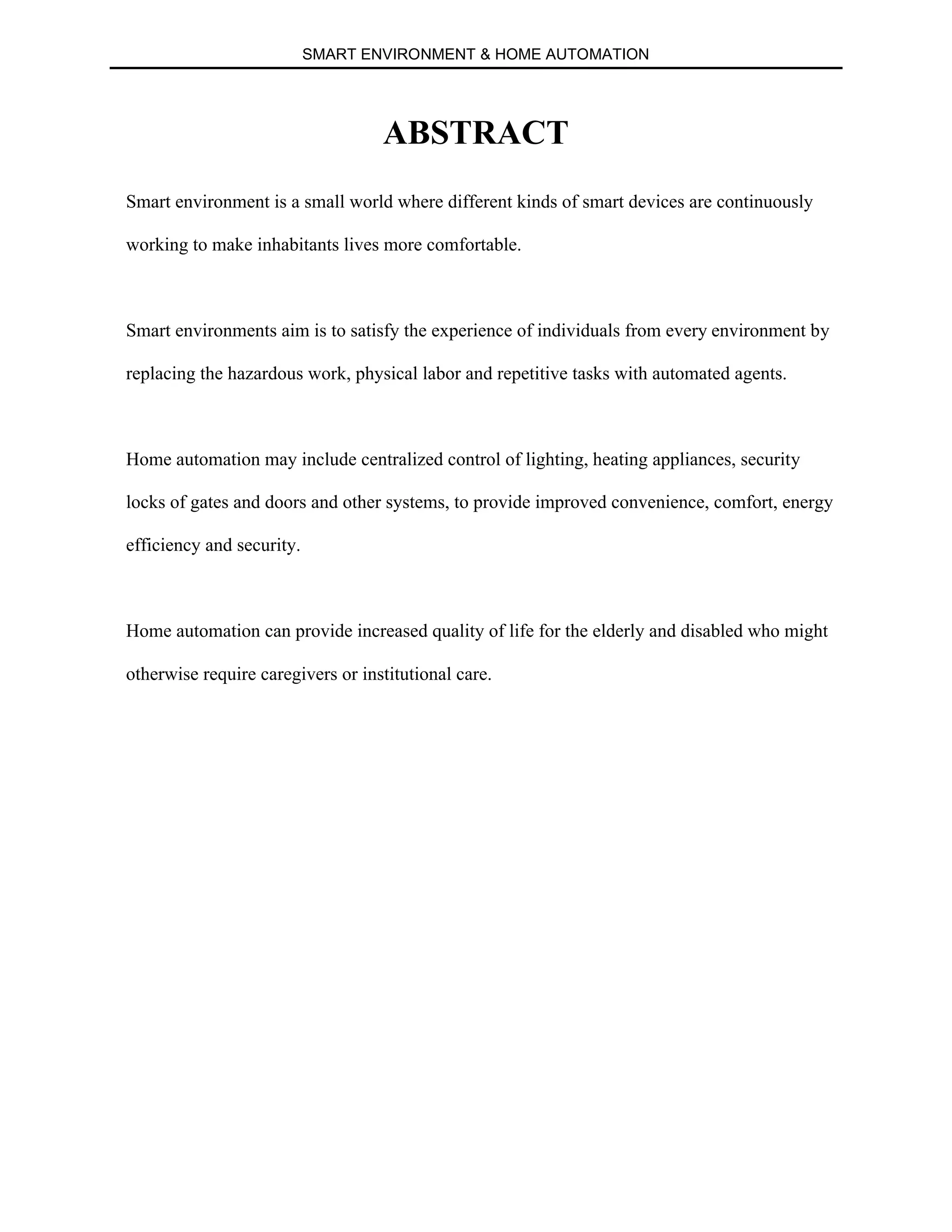 SMART ENVIRONMENT & HOME AUTOMATION
ABSTRACT
Smart environment is a small world where different kinds of smart devices are continuously
working to make inhabitants lives more comfortable.
Smart environments aim is to satisfy the experience of individuals from every environment by
replacing the hazardous work, physical labor and repetitive tasks with automated agents.
Home automation may include centralized control of lighting, heating appliances, security
locks of gates and doors and other systems, to provide improved convenience, comfort, energy
efficiency and security.
Home automation can provide increased quality of life for the elderly and disabled who might
otherwise require caregivers or institutional care.
 