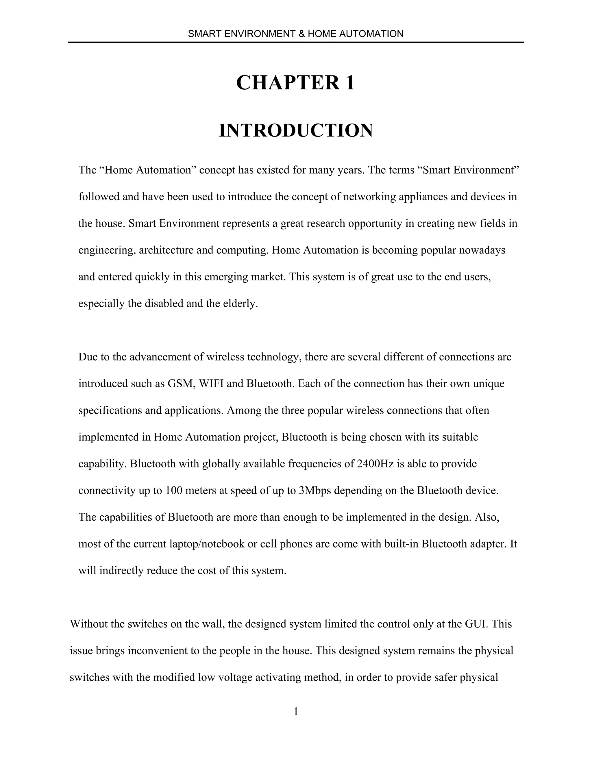 SMART ENVIRONMENT & HOME AUTOMATION
1
CHAPTER 1
INTRODUCTION
The “Home Automation” concept has existed for many years. The terms “Smart Environment”
followed and have been used to introduce the concept of networking appliances and devices in
the house. Smart Environment represents a great research opportunity in creating new fields in
engineering, architecture and computing. Home Automation is becoming popular nowadays
and entered quickly in this emerging market. This system is of great use to the end users,
especially the disabled and the elderly.
Due to the advancement of wireless technology, there are several different of connections are
introduced such as GSM, WIFI and Bluetooth. Each of the connection has their own unique
specifications and applications. Among the three popular wireless connections that often
implemented in Home Automation project, Bluetooth is being chosen with its suitable
capability. Bluetooth with globally available frequencies of 2400Hz is able to provide
connectivity up to 100 meters at speed of up to 3Mbps depending on the Bluetooth device.
The capabilities of Bluetooth are more than enough to be implemented in the design. Also,
most of the current laptop/notebook or cell phones are come with built-in Bluetooth adapter. It
will indirectly reduce the cost of this system.
Without the switches on the wall, the designed system limited the control only at the GUI. This
issue brings inconvenient to the people in the house. This designed system remains the physical
switches with the modified low voltage activating method, in order to provide safer physical
 