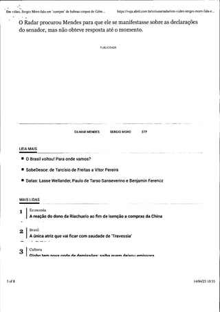 ..
Em vídeo, Sergio Moro fala em 'compra' de habeas corpus de Gilm... https://veja.abril .com .br/coluna/radar/em-video-sergio-moro-fala-e...
3 of8
O Radar procurou Mendes para que ele se manifestasse sobre as declarações
do senador, mas não obteve resposta até o momento.
PUBLICIDADE
--~----·---------- --
GILMAR MENDES SERGIO MORO STF
LEIA MAIS
--------------- ---
• O Brasil voltou! Para onde vamos?
• SobeDesce: de Tarcísio de Freitas a Vítor Pereira
• Datas: Lasse Wellander, Paulo de Tarso Sanseverino e Benjamin Ferencz
MAIS LIDAS
1 Economia
A reação do dono da Riachuelo ao fim de isenção a compras da China
2 Brasil
A única atriz que vai ficar com saudade de 'Travessia'
3 Cultura
f.:lnhn tom nnu::1 nnrl~ tio. rlomic:c:iioc:· c:::1ih::1 n110.m rloivn11 omie:c:nr::1
14/04/23 10:55
 
