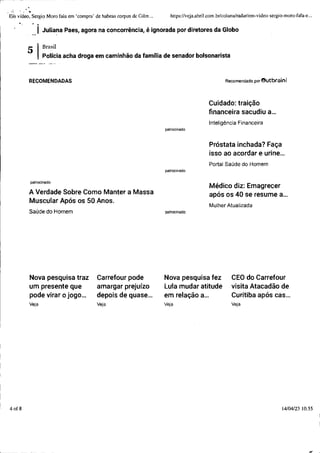 ~ ~ ~ ~ - - - - - - -
., '' ..
Erh vídeo, Sergio Moro fala em 'compm' de habeas corpus de Gilm ... https://veja.abri1.com.br/coluna/radar/em-video-sergio-moro-fala-e...
.. ~ ..
1 Juliana Paes, agora na concorrência, é ignorada por diretores da Globo
4of 8
Brasil
Polícia acha droga em caminhão da família de senador bolsonarista
RECOMENDADAS
patrocinado
A Verdade Sobre Como Manter a Massa
Muscular Após os 50 Anos.
Saúde do Homem
Nova pesquisa traz Carrefour pode
um presente que amargar prejuízo
pode virar o jogo... depois de quase...
Veja Veja
patrocinado
patrocinado
patrocinado
Recomendado por eutbrainl
Cuidado: traição
financeira sacudiu a...
Inteligência Financeira
Próstata inchada? Faça
isso ao acordar e urine...
Portal Saúde do Homem
Médico diz: Emagrecer
após os 40 se resume a...
Mulher Atualizada
Nova pesquisa fez CEO do Carrefour
Lula mudar atitude visita Atacadão de
em relação a... Curitiba após cas...
Veja Veja
14/04/23 10:55
.....
_ j
 