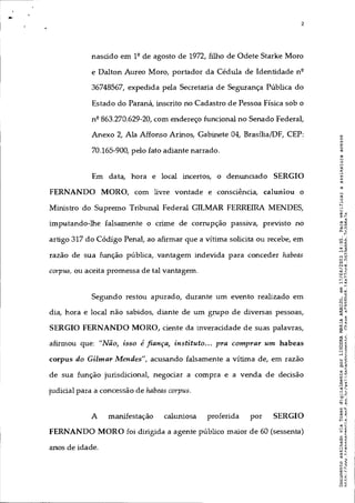 - 2
nascido em 1º de agosto de 1972, filho de Odete Starke Moro
e Dalton Aureo Moro, portador da Cédula de Identidade nº
36748567, expedida pela Secretaria de Segurança Pública do
Estado do Paraná, inscrito no Cadastro de Pessoa Física sob o
nº 863.270.629-20, com endereço funcional no Senado Federal,
Anexo 2, Ala Affonso Arinos, Gabinete 04, Brasília/DF, CEP:
70.165-900, pelo fato adiante narrado.
Em data, hora e local incertos, o denunciado SERGIO
FERNANDO MORO, com livre vontade e consciência, caluniou o
Ministro do Supremo Tribunal Federal GILMAR FERREIRA MENDES,
imputando-lhe falsamente o crime de corrupção passiva, previsto no
artigo 317 do Código Penal, ao afumar que a vítima solicita ou recebe, em
razão de sua função pública, vantagem indevida para conceder habeas
corpus, ou aceita promessa de tal vantagem.
Segundo restou apurado, durante um evento realizado em
dia, hora e local não sabidos, diante de um grupo de diversas pessoas,
SERGIO FERNANDO MORO, ciente da inveracidade de suas palavras,
afirmou que: "Não, isso é fiança, instituto... pra comprar um habeas
corpus do Gilmar Mendes", acusando falsamente a vítima de, em razão
de sua função jurisdicional, negociar a compra e a venda de decisão
judicial para a concessão de habeas corpus.
A manifestação caluniosa proferida por SERGIO
FERNANDO MORO foi dirigida a agente público maior de 60 (sessenta)
anos de idade.
 