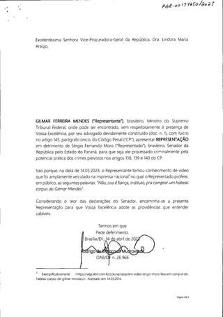 PGR-oo 11'16{0/J~JJ
Excelentíssima Senhora Vice-Procuradora-Geral da República, Dra. Lindora Maria
Araújo,
GILMAR FERREIRA MENDES ("Representante"), brasileiro, Ministro do Supremo
Tribunal Federal, onde pode ser encontrado, vem respeitosamente à presença de
Vossa Excelência, por seu advogado devidamente constituído (doe. n. 1), com fulcro
no artigo 145, parágrafo único, do Código Penal ("CP"), apresentar REPRESENTAÇÃO
em detrimento de Sérgio Fernando Moro ("Representado"), brasileiro, Senador da
República pelo Estado do Paraná, para que seja ele processado criminalmente pela
potencial prática dos crimes previstos nos artigos 138, 139 e 140 do CP.
Isso porque, na data de 14.03.2023, o Representante tomou conhecimento de vídeo
que foi amplamente veiculado na imprensa nacional1
no qual o Representado profere,
em público, as seguintes palavras: "Não, isso é fiança, instituto, pra comprar um habeas
corpus do Gilmar Mendes".
Considerando o teor das declarações do Senador, encaminha-se a presente
Representação para que Vossa Excelência adote as providências que entender
cabíveis.
Termos em que
Pede deferimento.
Brasília/DF, 14 de abril de 20
1
ExempIificativamente: <https://veja.abril.com.br/coluna/radar/em-video-sergio-moro-faIa-em-compra-de-
habeas-corpus-de-gilmar-mendes/>. Acessado em: 14.03.2014.
Página 1de 1
 