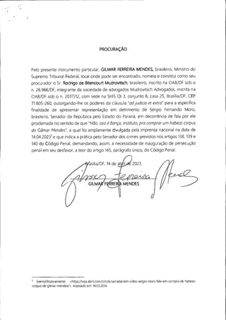 PROCURAÇÃO
Pelo presente instrumento particular, GILMAR FERREIRA MENDES, brasileiro, Ministro do
Supremo Tribunal Federal, local onde pode ser encontrado, nomeia e constitui como seu
procurador o Sr. Rodrigo de Bitencourt Mudrovitsch, brasileiro, inscrito na OAB/DF sob o
n. 26.966/DF, integrante da sociedade de advogados Mudrovitsch Advogados, inscrita na
OAB/DF sob o n. 2037/12, com sede na SHIS QI 3, conjunto 6, casa 25, Brasília/DF, CEP
71.605-260, outorgando-lhe os poderes da cláusula "ad judicia et extra" para a específica
finalidade de apresentar representação em detrimento de Sérgio Fernando Moro,
brasileiro, Senador da República pelo Estado do Paraná, em decorrência de fala por ele
proclamada no sentido de que "Não, isso éfiança, instituto, pra comprar um habeas corpus
do Gilmar Mendes", a qual foi amplamente divulgada pela imprensa nacional na data de
14.04.20231
e que indica a prática pelo Senador dos crimes previstos nos artigos 138, 139 e
140 do Código Penal, demandando, assim, a necessidade de inauguração de persecução
penal em seu desfavor, a teor do artigo 145, parágrafo único, do Código Penal.
1
Exempiificativamente: <https://veja.abri!.com.br/caiuna/radar/em-video-sergio-moro-/ala-em-compra-de-habeas-
corpus-de-gilmar-mendes/>. Acessado em: 14.03.2014.
 