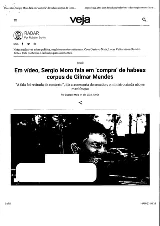 1
Em vídeo, Sergio Moro fala em 'compra' de habeas corpus de Gilm ... https://veja.abri! .com .br/coluna/radar/cm-vidco-scrgio-moro-fala-e...
1of 8
veja
-----------------·-·-·······
(i) ~~~b!~Bonin
SIGA f '11 @)
Notas exclusivas sobre política, negócios e entretenimento. Com Gustavo Maia, Lucas Vettorazzo e Ramiro
Brites. Este conteúdo é exclusivo para assinantes.
Brasil
Em vídeo, Sergio Moro fala em 'compra' de habeas
corpus de Gilmar Mendes
"A fala foi retirada de contexto", diz a assessoria do senador; o ministro ainda não se
manifestou
Por Gustavo Maia 14 abr 2023, 10h06
<
14104/23 10:55
 