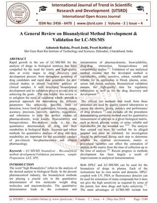 @ IJTSRD | Available Online @ www.ijtsrd.com
ISSN No: 2456
International
Research
A General Review o
Validation f
Ashutosh Badola, Preeti
Shri Guru Ram Rai Institute of Technology and Sciences, Dehradun
ABSTRACT
Rapid growth in the use of LC-MS/MS for the
analysis of drugs in biological matrices has been
compelled by the need for timely and high
data at every stages in drug discovery and
development process: from throughput screening of
drug candidates and rapid data generation for pre
clinical studies to almost 'real-time' analysis of
clinical samples. A well developed bioanalytical
development and its validation plays a pivotal role in
achieving the goals. . The aim behind this review is
to enlighten the need of validation which provide a
practical approach for determining the different
parameters like selectivity, specifity, limit of
detection, lower limit of quantitation, linearity, range,
accuracy, precision, recovery, stability, ruggedness,
and robustness to help the perfect studies of
pharmacokinetic, toxic kinetic, bioavailability and
bioequivalence. Bio-analysis study is for the
quantitative determination of drug and their
metabolites in biological fluids. Accurate and robust
methods for quantitative analysis of drug and their
metabolites are important for the successful conduct
of pre-clinical, bio-pharmaceutics and clinical
pharmacology.
Keywords - LC-MS/MS bioanalysis , Bio
method development,Validation parameters, sample
Preparation LLE, SPE.
INTRODUCTION
The word “high Bioanalytics” refers to the analysis of
the desired analyte in biological fluids. In the present
pharmaceutical industry, the bioanalytical methods
are playing a crucial role in the quantitative
determination of low molecular weight drug
molecules and macromolecules. The quantitative
determination leads to the evaluation and
@ IJTSRD | Available Online @ www.ijtsrd.com | Volume – 2 | Issue – 4 | May-Jun 2018
ISSN No: 2456 - 6470 | www.ijtsrd.com | Volume
International Journal of Trend in Scientific
Research and Development (IJTSRD)
International Open Access Journal
on Bioanalytical Method Development &
Validation for LC-MS/MS
Ashutosh Badola, Preeti Joshi, Preeti Kothiyal
Shri Guru Ram Rai Institute of Technology and Sciences, Dehradun, Uttarakhand
MS/MS for the
analysis of drugs in biological matrices has been
compelled by the need for timely and high-quality
in drug discovery and
development process: from throughput screening of
drug candidates and rapid data generation for pre-
time' analysis of
clinical samples. A well developed bioanalytical
ays a pivotal role in
achieving the goals. . The aim behind this review is
to enlighten the need of validation which provide a
practical approach for determining the different
parameters like selectivity, specifity, limit of
ntitation, linearity, range,
accuracy, precision, recovery, stability, ruggedness,
and robustness to help the perfect studies of
pharmacokinetic, toxic kinetic, bioavailability and
analysis study is for the
drug and their
metabolites in biological fluids. Accurate and robust
methods for quantitative analysis of drug and their
metabolites are important for the successful conduct
pharmaceutics and clinical
MS/MS bioanalysis , Bio-analytical
method development,Validation parameters, sample
The word “high Bioanalytics” refers to the analysis of
the desired analyte in biological fluids. In the present
try, the bioanalytical methods
are playing a crucial role in the quantitative
determination of low molecular weight drug
molecules and macromolecules. The quantitative
determination leads to the evaluation and
interpretation of pharmacokinetic, bioavailabi
drug-drug interaction, bioequivalence and
compatibility studies [1]
. Validation of any analytical
method ensures that the developed method is
reproducible, stable, sensitive, robust, suitable and
reliable for its application in blood, plasma, urine,
serum and faeces analysis. Bioanalytical validation
ensures the high-quality data for regulatory
submission as well as for the drug discovery and
development [2]
.
The official test methods that result from these
processes are used by quality control labo
ensure the identity, purity, potency and performance
of drug products [3]
and includes all the procedures
demonstrating particular method used for quantitative
measurement of analytes in a given biological matrix,
such as blood, plasma, serum,
reproducible for the intended use
thus carried out must be verified for its alleged
purpose and must be validated. An investigation
should be performed during each step to determine
whether the external environmen
procedural variables can affect the estimation of
analyte in the matrix from the time of collection up to
the time of analysis [6]
. Recent progress in methods
development has been largely a result of
improvements in analytical instrumentation.
Both HPLC and LC-MS/MS can be used for the
bioanalysis of drugs in plasma. Each of the
instruments has its own merits and demerits. HPLC
coupled with UV, PDA or fluorescence detector can
be used for estimation of many compounds but it does
not give the high sensitivity as required by some of
the potent, low dose drugs and lacks selectivity
The main advantages of LCMS
Jun 2018 Page: 1340
www.ijtsrd.com | Volume - 2 | Issue – 4
Scientific
(IJTSRD)
International Open Access Journal
ethod Development &
Uttarakhand, India
interpretation of pharmacokinetic, bioavailability,
drug interaction, bioequivalence and
. Validation of any analytical
method ensures that the developed method is
reproducible, stable, sensitive, robust, suitable and
reliable for its application in blood, plasma, urine,
serum and faeces analysis. Bioanalytical validation
quality data for regulatory
submission as well as for the drug discovery and
The official test methods that result from these
processes are used by quality control laboratories to
ensure the identity, purity, potency and performance
and includes all the procedures
demonstrating particular method used for quantitative
measurement of analytes in a given biological matrix,
such as blood, plasma, serum, or urine, reliable and
reproducible for the intended use [4,5]
. The analysis
thus carried out must be verified for its alleged
purpose and must be validated. An investigation
should be performed during each step to determine
whether the external environment, matrix or
procedural variables can affect the estimation of
analyte in the matrix from the time of collection up to
. Recent progress in methods
development has been largely a result of
improvements in analytical instrumentation.
MS/MS can be used for the
bioanalysis of drugs in plasma. Each of the
instruments has its own merits and demerits. HPLC
coupled with UV, PDA or fluorescence detector can
be used for estimation of many compounds but it does
high sensitivity as required by some of
the potent, low dose drugs and lacks selectivity [7]
.
The main advantages of LCMS-MS include low
 