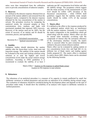 International Journal of Trend in Scientific Research and Development (IJTSRD) ISSN: 2456-6470
@ IJTSRD | Available Online @ www.ijtsrd.com | Volume – 2 | Issue – 4 | May-Jun 2018 Page: 1344
ratios were then interpolated from the calibration
curve to provide concentrations of unknown samples.
5. Recovery
It is defined as the detector response obtained from an
amount of the analyte added to and extracted from the
biological matrix, compared to the detector response
obtained for the true concentration of the analyte in
solvent. The procedure involves by comparing the
analytical results for extracted samples at three
concentrations (low, medium, and high) with
unextracted standards that represent 100% recovery.
Recovery of the analyte need not be 100%, but the
extent of recovery of an analyte and IS should be
consistent, precise, and reproducible.
Recovery % =
Calculated concentration
𝑆𝑝𝑖𝑘𝑒𝑑 𝑐𝑜𝑛𝑐𝑒𝑛𝑡𝑟𝑎𝑡𝑖𝑜𝑛
× 100
6. Stability
Validation studies should determine the analyte
stability after the freeze-thaw cycles, short term and
long-term storage. The stability of the analyte should
be evaluated in the stock and working solutions using
solutions at or near the highest and lowest
concentration levels under the actual solution storage
conditions. According to EMA guidelines it is
recommend to evaluate the stability of at least 3
replicates per QC concentration level before and after
the stability storage. The acceptance criteria suggest
that the mean accuracy of the measurements at each
level should be within ±20% deviation of the
theoretical concentrations , while USFDA draft
guidelines suggest that the stability study sample
results should be within ±15% of the nominal
concentrations.
7. Matrix effect
It is defined as the effect or the response produced by
any undesired analyte which have an interference
with the analyte response. Generally, it is caused by
the matrix components or the metabolites which get
eluted along with the analyte. Matrix effect can also
be caused when molecules co-eluting with the
compounds of interest alter the ionization efficiency
of the electrospray interface. Usually, the matrix
effect is assessed either by post extraction addition
method or the post-column infusion method.
Matrix effect can be evaluated by spiking analyte at
two concentration levels (low and high QC) in six
different lots of blank matrix and reading against
freshly prepared CC. The matrix effect is calculated
by matrix factor (MF). Matrix factor can be calculated
by the following formula:
Matrix Effect = Analyte (or IS) response in spiked blank extract
Analyte (or IS) response in neat solution
8. Robustness
The robustness of an analytical procedure is a measure of its capacity to remain unaffected by small, but
deliberate variations in method parameters and provides an indication of its reliability during normal usage.
The evaluation of robustness should be considered during the development phase and depends on the type of
procedure under study. It should show the reliability of an analysis with respect to deliberate variations in
method parameters.
 