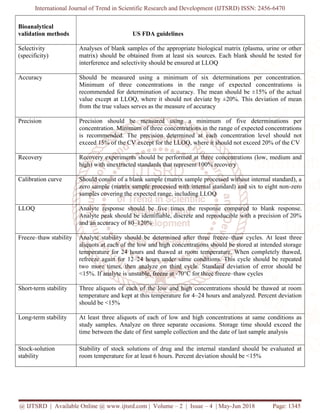 International Journal of Trend in Scientific Research and Development
@ IJTSRD | Available Online @ www.ijtsrd.com
Bioanalytical
validation methods
Selectivity
(specificity)
Analyses of blank samples of the appropriate biological matrix (plasma, urine or other
matrix) should be obtained from at least six sources. Each blank should be tested for
interference and selectivity should be ensured at LLOQ
Accuracy Should be measured using a minimum of six determinations per concentration.
Minimum of three concentrations in the range of expected concentrations is
recommended for determination of accuracy. The mean should be ±15% of the actual
value except at LLOQ, wh
from the true values serves as the measure of accuracy
Precision Precision should be measured using a minimum of five determinations per
concentration. Minimum of three concentrations in the ra
is recommended. The precision determined at each concentration level should not
exceed 15% of the CV except for the LLOQ, where it should not exceed 20% of the CV
Recovery Recovery experiments should be performed at thre
high) with unextracted standards that represent 100% recovery
Calibration curve Should consist of a blank sample (matrix sample processed without internal standard), a
zero sample (matrix sample processed with internal standard) and six to eight non
samples covering the expected range, including LLOQ
LLOQ Analyte response sh
Analyte peak should be identifiable, discrete and reproducible with a precision of 20%
and an accuracy of 80
Freeze–thaw stability Analyte stability should be determined after three freeze
aliquots at each of the low and high concentrations should be stored at intended storage
temperature for 24 hours and thawed at room temperature. When completely thawed,
refreeze again for 12
two more times, then analyze on third cycle. Standard deviation of error should be
<15%. If analyte is unstable, freeze at
Short-term stability Three aliquots of each of the low and high concentrations should be thawed at room
temperature and kept at this temperature for 4
should be <15%
Long-term stability At least three aliquots of each of low and high concentrations at same conditions as
study samples. Analyze on three separate occasions. Storage time should exceed the
time between the date of first sample collection and the date of last sample analysis
Stock-solution
stability
Stability of stock solutions of drug and the internal standard should be evaluated at
room temperature for at least 6 hours. Percent deviation should be <15%
International Journal of Trend in Scientific Research and Development (IJTSRD) ISSN: 2456
Available Online @ www.ijtsrd.com | Volume – 2 | Issue – 4 | May-Jun 2018
US FDA guidelines
Analyses of blank samples of the appropriate biological matrix (plasma, urine or other
matrix) should be obtained from at least six sources. Each blank should be tested for
interference and selectivity should be ensured at LLOQ
Should be measured using a minimum of six determinations per concentration.
Minimum of three concentrations in the range of expected concentrations is
recommended for determination of accuracy. The mean should be ±15% of the actual
value except at LLOQ, where it should not deviate by ±20%. This deviation of mean
from the true values serves as the measure of accuracy
Precision should be measured using a minimum of five determinations per
concentration. Minimum of three concentrations in the range of expected concentrations
is recommended. The precision determined at each concentration level should not
exceed 15% of the CV except for the LLOQ, where it should not exceed 20% of the CV
Recovery experiments should be performed at three concentrations (low, medium and
high) with unextracted standards that represent 100% recovery
Should consist of a blank sample (matrix sample processed without internal standard), a
zero sample (matrix sample processed with internal standard) and six to eight non
samples covering the expected range, including LLOQ
Analyte response should be five times the response compared to blank response.
Analyte peak should be identifiable, discrete and reproducible with a precision of 20%
and an accuracy of 80–120%
stability should be determined after three freeze–thaw cycles. At least three
aliquots at each of the low and high concentrations should be stored at intended storage
temperature for 24 hours and thawed at room temperature. When completely thawed,
e again for 12–24 hours under same conditions. This cycle should be repeated
two more times, then analyze on third cycle. Standard deviation of error should be
<15%. If analyte is unstable, freeze at -70°C for three freeze–thaw cycles
Three aliquots of each of the low and high concentrations should be thawed at room
temperature and kept at this temperature for 4–24 hours and analyzed. Percent deviation
should be <15%
At least three aliquots of each of low and high concentrations at same conditions as
study samples. Analyze on three separate occasions. Storage time should exceed the
time between the date of first sample collection and the date of last sample analysis
Stability of stock solutions of drug and the internal standard should be evaluated at
room temperature for at least 6 hours. Percent deviation should be <15%
(IJTSRD) ISSN: 2456-6470
Jun 2018 Page: 1345
Analyses of blank samples of the appropriate biological matrix (plasma, urine or other
matrix) should be obtained from at least six sources. Each blank should be tested for
Should be measured using a minimum of six determinations per concentration.
Minimum of three concentrations in the range of expected concentrations is
recommended for determination of accuracy. The mean should be ±15% of the actual
ere it should not deviate by ±20%. This deviation of mean
Precision should be measured using a minimum of five determinations per
nge of expected concentrations
is recommended. The precision determined at each concentration level should not
exceed 15% of the CV except for the LLOQ, where it should not exceed 20% of the CV
e concentrations (low, medium and
Should consist of a blank sample (matrix sample processed without internal standard), a
zero sample (matrix sample processed with internal standard) and six to eight non-zero
ould be five times the response compared to blank response.
Analyte peak should be identifiable, discrete and reproducible with a precision of 20%
thaw cycles. At least three
aliquots at each of the low and high concentrations should be stored at intended storage
temperature for 24 hours and thawed at room temperature. When completely thawed,
24 hours under same conditions. This cycle should be repeated
two more times, then analyze on third cycle. Standard deviation of error should be
thaw cycles
Three aliquots of each of the low and high concentrations should be thawed at room
24 hours and analyzed. Percent deviation
At least three aliquots of each of low and high concentrations at same conditions as
study samples. Analyze on three separate occasions. Storage time should exceed the
time between the date of first sample collection and the date of last sample analysis
Stability of stock solutions of drug and the internal standard should be evaluated at
room temperature for at least 6 hours. Percent deviation should be <15%
 
