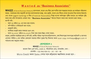 W a n t e d as “Business Associates”
WHIZZ (A Social Business Network) nvmcvZvj, e¨vsK Ges exgv †Kv¤cvbxi m‡½ m¤¦b¦‡qi gva¨‡g Gi Kvh©µg cwiPvjbv
Ki‡Q| miKv‡ii jÿ¨ Abyhvqx Avcvgi RbmvaviY‡K m¦v¯’¨, Z_¨ cªhyw³, e¨vsK Ges exgvi †mevi AvIZvq wb‡q Avmvi D‡Ï‡k¨
Ges e¨vsK (agent banking) I exgv (Financial Associates) wk‡í e¨vcK Kg©ms¯’vb m„wói gva¨‡g Gi Kvh©µg e„w×
Kivi Rb¨ cÖwZ Dc‡Rjvq GKRb K‡i “Business Associates” wnmv‡e wb‡qvM Kivi Rb¨ Av‡e`b MÖnY Ki‡Q|
Avcwb hw`-
- eqm 22 nB‡Z 30 Gi g‡a¨ n‡q _v‡Kb;
- Kw¤cDUvi I B›Uvi‡bU Ávb _v‡K;
- MÖvRz‡qU nDb;
- Kv÷gvi AvK…ó Kivi m¶gZv nIb Ges
- gv‡m 20,000/- nB‡Z 50,000/= UvKv Avq Kivi B”Qv †cvlY K‡ib;
Zvn‡j, cÖv_wgK evQvB‡qi Rb¨ 4 Kwc Qwe, RvZxq cwiPq cÎ/cvm‡cvU©/Rš§mb`, †kl wk¶vc‡Îi mb`c‡Îi d‡UvKwc I Avcbvi
GjvKvi cwiwPZ 6 Rb e¨w³i †idv‡iÝ mnKv‡i Rxeb e„ËvšÍ wb¤œ wVKvbvq A_ev scan copy mmhaque@agni.com G
cvVv‡bvi Rb¨ Aby‡iva Ki‡Q|
†hvMv‡hv‡M t
WHIZZ (A Social Business Network)
Rv‡e`v wfjv (4_© Zjv), 67/4-G, cvBIwbqvi †ivW, KvKivBj, XvKv|
†gvevBj : 011 961 916 21 - 22 - 23 - 24
Micro Credit A_ev Sales †ckvi m‡½ RwoZ‡`i AMÖvwaKvi †`Iqv n‡e|
 