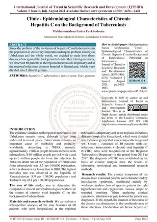International Journal of Trend in Scientific Research and Development (IJTSRD)
Volume 5 Issue 5, July-August 2021 Available Online: www.ijtsrd.com e-ISSN: 2456 – 6470
@ IJTSRD | Unique Paper ID – IJTSRD45174 | Volume – 5 | Issue – 5 | Jul-Aug 2021 Page 1662
Clinic - Epidemiological Characteristics of Chronic
Hepatitis C on the Background of Tuberculosis
Mukhammedova Fariza Farkhodovna
Samarkand State Medical Institute, Samarkand, Uzbekistan
ABSTRACT
Since the problem of the incidence of hepatitis C and tuberculosis in
the population is still a very important and urgent problem not onlyin
Uzbekistan and the whole world, we decided to study how these
diseases flow against the background of each other. During our study,
we observed 80 patients at the regional tuberculosis dispensary and at
the regional infectious diseases hospital in Samarkand, which were
divided into 2 clinical groups.
KEYWORDS: hepatitis C, tuberculosis, intoxication, liver, patients
How to cite this paper: Mukhammedova
Fariza Farkhodovna "Clinic -
Epidemiological Characteristics of
Chronic Hepatitis C on the Background
of Tuberculosis" Published in
International
Journal of Trend in
Scientific Research
and Development
(ijtsrd), ISSN: 2456-
6470, Volume-5 |
Issue-5, August
2021, pp.1662-
1663, URL:
www.ijtsrd.com/papers/ijtsrd45174.pdf
Copyright © 2021 by author (s) and
International Journal of Trend in
Scientific Research
and Development
Journal. This is an
Open Access article distributed under
the terms of the Creative Commons
Attribution License (CC BY 4.0)
(http://creativecommons.org/licenses/by/4.0)
INTRODUCTION
The epidemic situation with regard to tuberculosis in
Uzbekistan remains tense, although it has been
stabilized in recent years. Tuberculosis remains an
important cause of morbidity and mortality
worldwide. According to WHO, annually
approximately 1 billion people become infected with
tuberculosis, 8-10 million people get sick with it and
up to 3 million people die from this infection. In
2014, the death rate of the population of Uzbekistan
from tuberculosis was 3.5 per 100,000 population,
which is almost twice lower than in 2010. The highest
mortality rate was observed in the Republic of
Karakalpakstan (8.9 per 100,000 population) and
Tashkent city (8.1 per 100,000 population).
The aim of this study: was to determine the
comparative clinical and epidemiological features of
the course of chronic viral hepatitis C on the
background of tuberculosis.
Materials and research methods: We carried out a
retrospective analysis of the case histories of 80
patients who were hospitalized at the regional
tuberculosis dispensary and at the regional infectious
diseases hospital in Samarkand, which were divided
into 2 clinical groups that were comparable in age and
sex. Group 1 consisted of 40 patients with co-
infection - tuberculosis + chronic viral hepatitis C
(CVHC) who were hospitalized at the Regional
Tuberculosis Dispensary in the period from 2015 to
2017. The diagnosis of CHC was established on the
basis of clinical analysis data, the results of
laboratory, serological and instrumental research
methods.
Research results: The clinical symptoms of the
disease in all examined patients were characterized by
intoxication syndrome, manifested mainly by
weakness, malaise, loss of appetite, pain in the right
hypochondrium and epigastrium, nausea, single or
repeated vomiting. When analyzing clinical
symptoms, attention was paid to when the patient was
diagnosed. In this regard, the duration of the course of
the disease was determined in the combined course of
these infections. The duration of chronic hepatitis C
IJTSRD45174
 