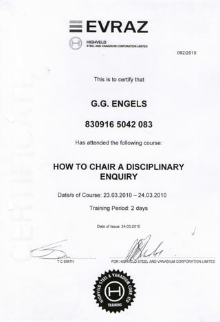 EVRAZ
HIGHVELD
STEEL AND VANADIUM CORPORATION LIMITED
092/2010
This is to certify that
G.G. ENGELS
830916 5042 083
Has attended the following course:
HOW TO CHAIR A DISCIPLINARY
ENQUIRY
Date/s of Course: 23.03.2010 - 24.03.2010
Training Period: 2 days
Date of Issue: 24.03.2010
7 1 /
MMfy*:<^.J.f. :
T C SMITH FOR HIGflVELD STEEL AND VANADIUM CORPORATION LIMITED
 