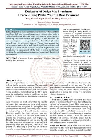 International Journal of Trend in Scientific Research and Development (IJTSRD)
Volume 6 Issue 5, July-August 2022 Available Online: www.ijtsrd.com e-ISSN: 2456 – 6470
@ IJTSRD | Unique Paper ID – IJTSRD51718 | Volume – 6 | Issue – 5 | July-August 2022 Page 1727
Evaluation of Design Mix Bituminous
Concrete using Plastic Waste in Road Pavement
Niraj Kumar1
, Rajesh Misra2
, Dr. Abhay Kumar Jha2
1
Research Scholar, 2
Professor,
1,2
Department of Civil Engineering, LNCT, Bhopal, Madhya Pradesh, India
ABSTRACT
Today's high traffic intensity in terms of commercial vehicles and the
significant daily and seasonal temperature variation place us in a
challenging situation where we must consider some alternatives for
improving the characteristics and quality of the pavement by
implementing some necessary modifications that will satisfyboth the
strength and the economic aspects. Taking into account the
environmental perspective as well, there is significant environmental
damage as a result of the excessive usage of polythene in daily
operations. The requirement of the hour is to use the leftover
polythene for some advantageous purposes because polythene is not
biodegradable.
KEYWORDS: Pavement, Waste Polythene, Bitumen, Marshall
Stability Test, Bitumen
How to cite this paper: Niraj Kumar |
Rajesh Misra | Dr. Abhay Kumar Jha
"Evaluation of Design Mix Bituminous
Concrete using Plastic Waste in Road
Pavement" Published in International
Journal of Trend in
Scientific Research
and Development
(ijtsrd), ISSN: 2456-
6470, Volume-6 |
Issue-5, August
2022, pp.1727-
1729, URL:
www.ijtsrd.com/papers/ijtsrd51718.pdf
Copyright © 2022 by author (s) and
International Journal of Trend in
Scientific Research and Development
Journal. This is an
Open Access article
distributed under the
terms of the Creative Commons
Attribution License (CC BY 4.0)
(http://creativecommons.org/licenses/by/4.0)
INTRODUCTION
The most important and expensive component of a
highway is the pavement structure. The pavement
should be stable and non-yielding, to allow the heavy
wheel loads of road traffic to move with least possible
rolling resistance. The road surface should be even
along the longitudinal profile to enable fast moving
vehicles to travel safely and comfortably at the design
speed.
Such pavements are much stiffer than the flexible
pavements rigid pavements are those which possess
noteworthy flexural strength or flexural rigidity. The
cement concrete pavement slab canvery well serve as
a wearing surface as well as effective base course.
Therefore usually the rigid pavement structure
consists of a cement concrete slab, below which a
granular base or sub-base- course may be provided.
Though the cement concrete slab can also be laid
directly over the soil sub-grade, this is not preferred
particularly when the sub-grade, consists of fine
grained soil. Providing a good base or sub-base
course layer under the cement concrete slab, increases
the pavement life considerably and therefore works
out more economical in the long run. The rigid
pavements are usually designed and the stresses are
analyzed using the elastic theory, assuming the
pavement as an elastic plate resting over elastic or a
viscous foundation.
LITERATURE SURVEY
Tiwari et al. (2018) were concluded that waste
plastic is accumulated everywhere theworld causing
serious environmental issues. This paper aims to
check the plastic waste bituminous concrete using dry
method of blending for construction. The study
evaluates the addition of sliced waste plastic within
the hydrocarbon concrete which ends up in important
increase within the stability worth and Marshall
Properties of combine. The study reveals that the
utilization of waste plastic in hydrocarbon concrete is
safe and property for construction.
Singh and Swamy (2019) were over that due to
inherent benefits, waste polythene (generated from
domestic sources) has been used as asphalt modifier.
IJTSRD51718
 