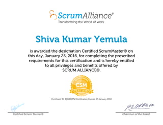 Shiva Kumar Yemula
is awarded the designation Certified ScrumMaster® on
this day, January 25, 2016, for completing the prescribed
requirements for this certification and is hereby entitled
to all privileges and benefits offered by
SCRUM ALLIANCE®.
Certificant ID: 000492952 Certification Expires: 25 January 2018
Certified Scrum Trainer® Chairman of the Board
 