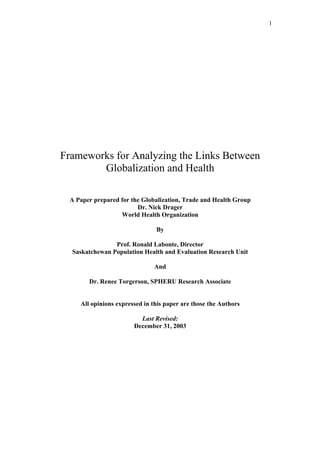 1
Frameworks for Analyzing the Links Between
Globalization and Health
A Paper prepared for the Globalization, Trade and Health Group
Dr. Nick Drager
World Health Organization
By
Prof. Ronald Labonte, Director
Saskatchewan Population Health and Evaluation Research Unit
And
Dr. Renee Torgerson, SPHERU Research Associate
All opinions expressed in this paper are those the Authors
Last Revised:
December 31, 2003
 