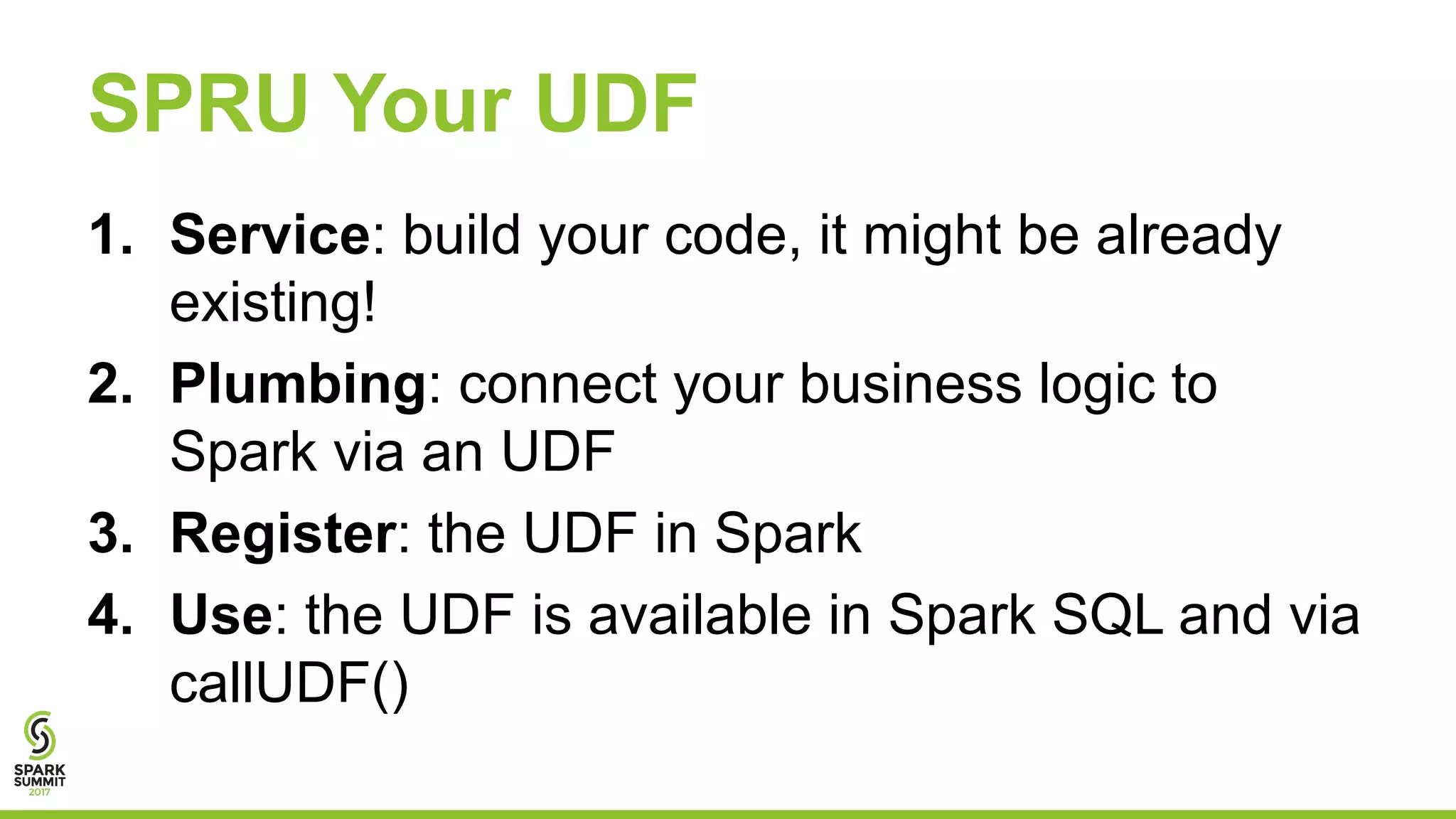 SPRU Your UDF
1. Service: build your code, it might be already
existing!
2. Plumbing: connect your business logic to
Spark via an UDF
3. Register: the UDF in Spark
4. Use: the UDF is available in Spark SQL and via
callUDF()
 