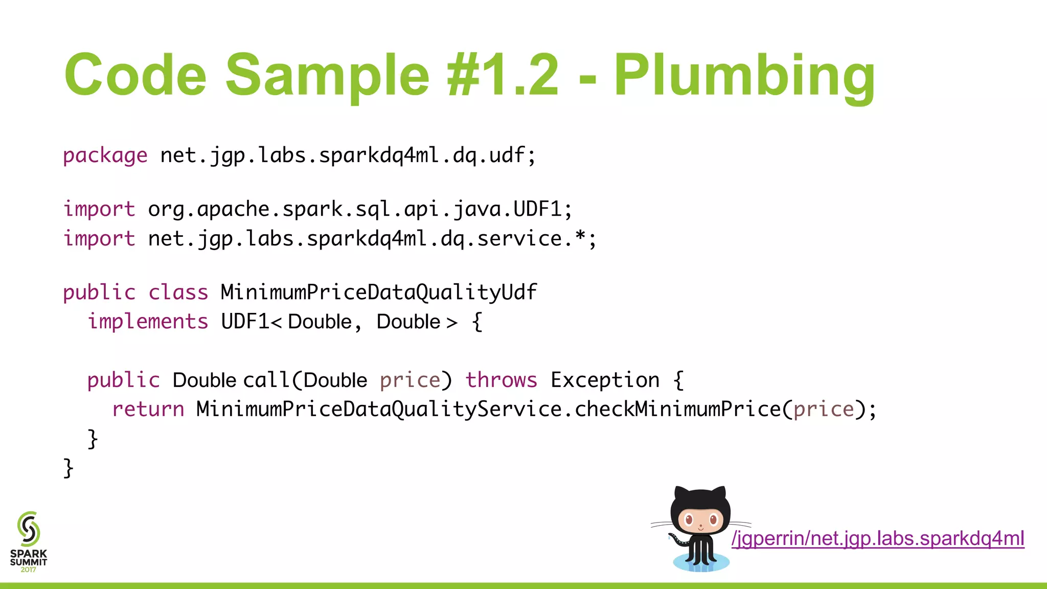 Code Sample #1.2 - Plumbing
package net.jgp.labs.sparkdq4ml.dq.udf;
import org.apache.spark.sql.api.java.UDF1;
import net.jgp.labs.sparkdq4ml.dq.service.*;
public class MinimumPriceDataQualityUdf
implements UDF1< Double, Double > {
public Double call(Double price) throws Exception {
return MinimumPriceDataQualityService.checkMinimumPrice(price);
}
}
/jgperrin/net.jgp.labs.sparkdq4ml
 