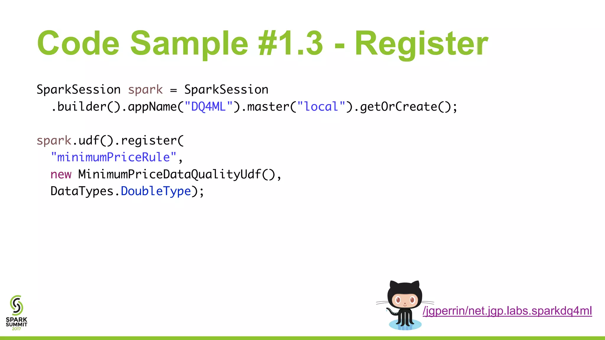 Code Sample #1.3 - Register
SparkSession spark = SparkSession
.builder().appName("DQ4ML").master("local").getOrCreate();
spark.udf().register(
"minimumPriceRule",
new MinimumPriceDataQualityUdf(),
DataTypes.DoubleType);
/jgperrin/net.jgp.labs.sparkdq4ml
 