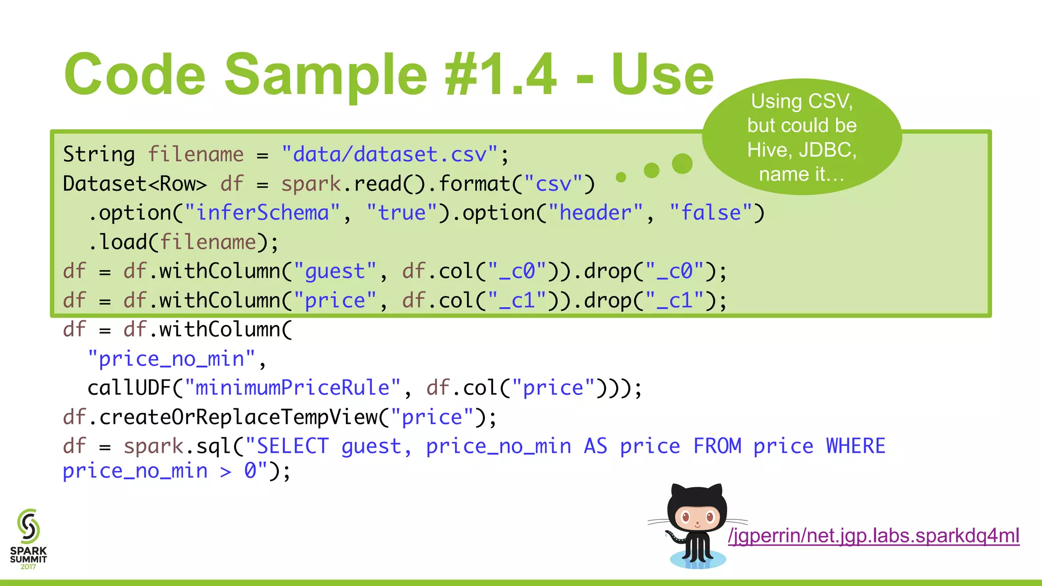 Code Sample #1.4 - Use
String filename = "data/dataset.csv";
Dataset<Row> df = spark.read().format("csv")
.option("inferSchema", "true").option("header", "false")
.load(filename);
df = df.withColumn("guest", df.col("_c0")).drop("_c0");
df = df.withColumn("price", df.col("_c1")).drop("_c1");
df = df.withColumn(
"price_no_min",
callUDF("minimumPriceRule", df.col("price")));
df.createOrReplaceTempView("price");
df = spark.sql("SELECT guest, price_no_min AS price FROM price WHERE
price_no_min > 0");
Using CSV,
but could be
Hive, JDBC,
name it…
/jgperrin/net.jgp.labs.sparkdq4ml
 