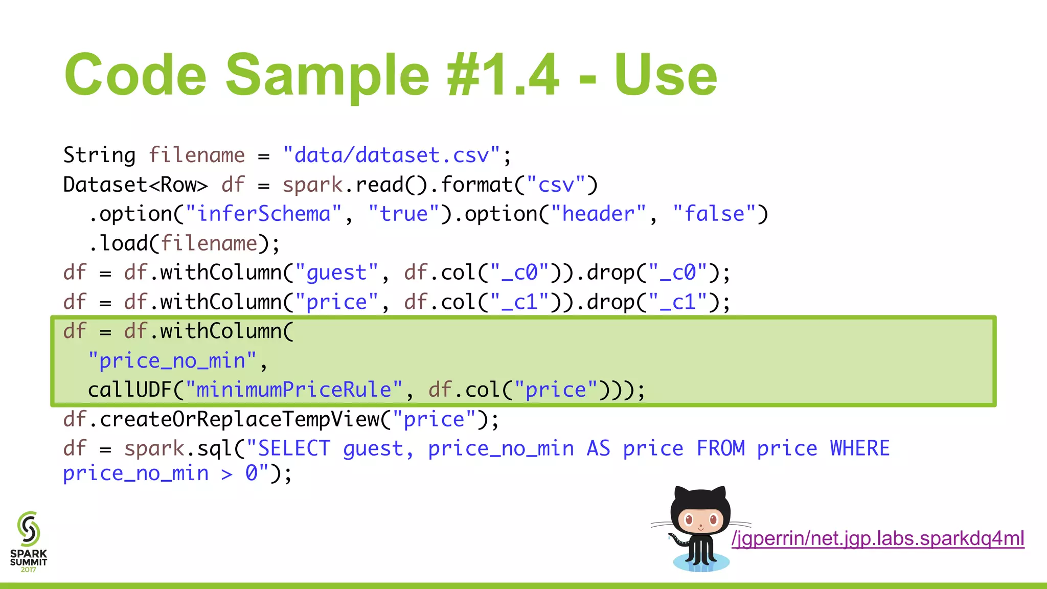 Code Sample #1.4 - Use
String filename = "data/dataset.csv";
Dataset<Row> df = spark.read().format("csv")
.option("inferSchema", "true").option("header", "false")
.load(filename);
df = df.withColumn("guest", df.col("_c0")).drop("_c0");
df = df.withColumn("price", df.col("_c1")).drop("_c1");
df = df.withColumn(
"price_no_min",
callUDF("minimumPriceRule", df.col("price")));
df.createOrReplaceTempView("price");
df = spark.sql("SELECT guest, price_no_min AS price FROM price WHERE
price_no_min > 0");
/jgperrin/net.jgp.labs.sparkdq4ml
 