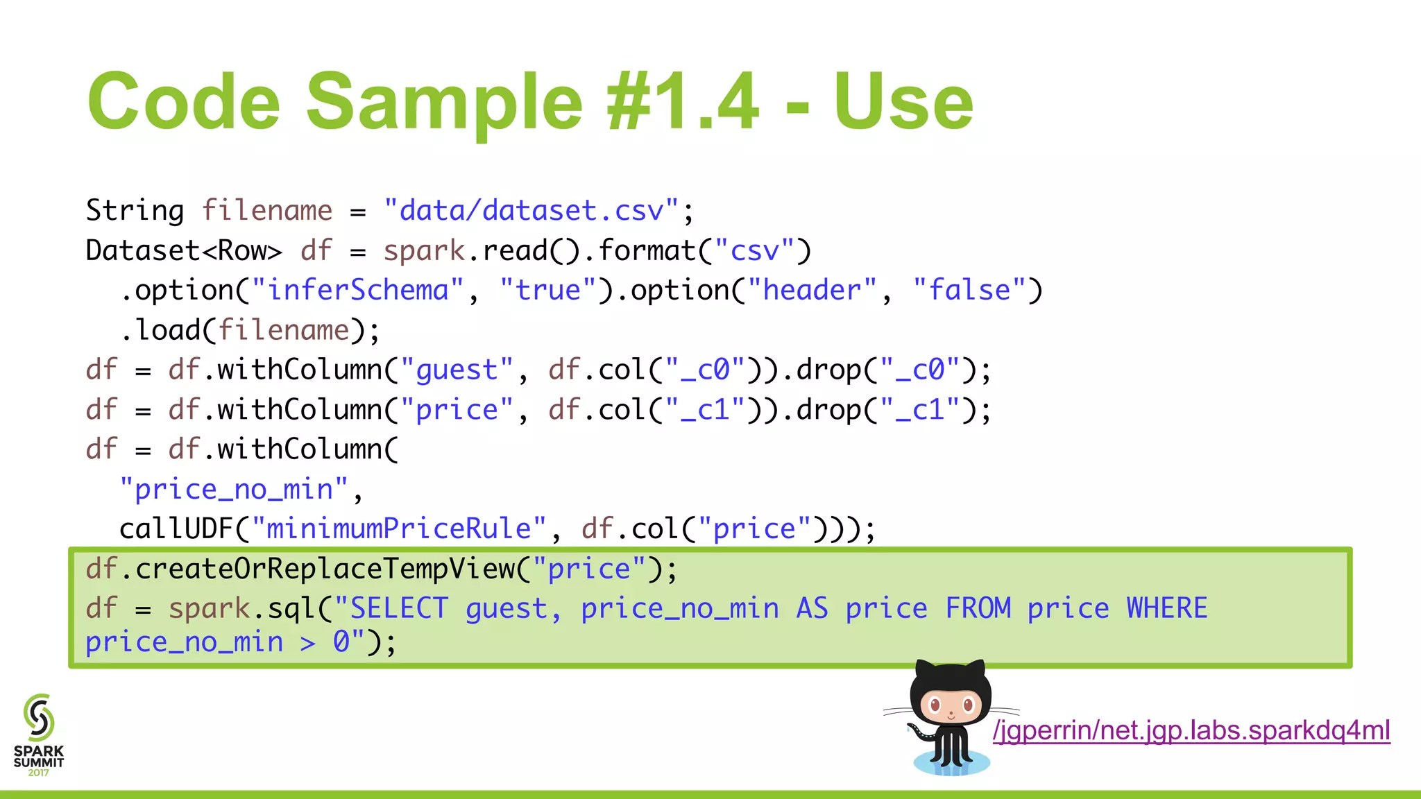 Code Sample #1.4 - Use
String filename = "data/dataset.csv";
Dataset<Row> df = spark.read().format("csv")
.option("inferSchema", "true").option("header", "false")
.load(filename);
df = df.withColumn("guest", df.col("_c0")).drop("_c0");
df = df.withColumn("price", df.col("_c1")).drop("_c1");
df = df.withColumn(
"price_no_min",
callUDF("minimumPriceRule", df.col("price")));
df.createOrReplaceTempView("price");
df = spark.sql("SELECT guest, price_no_min AS price FROM price WHERE
price_no_min > 0");
/jgperrin/net.jgp.labs.sparkdq4ml
 