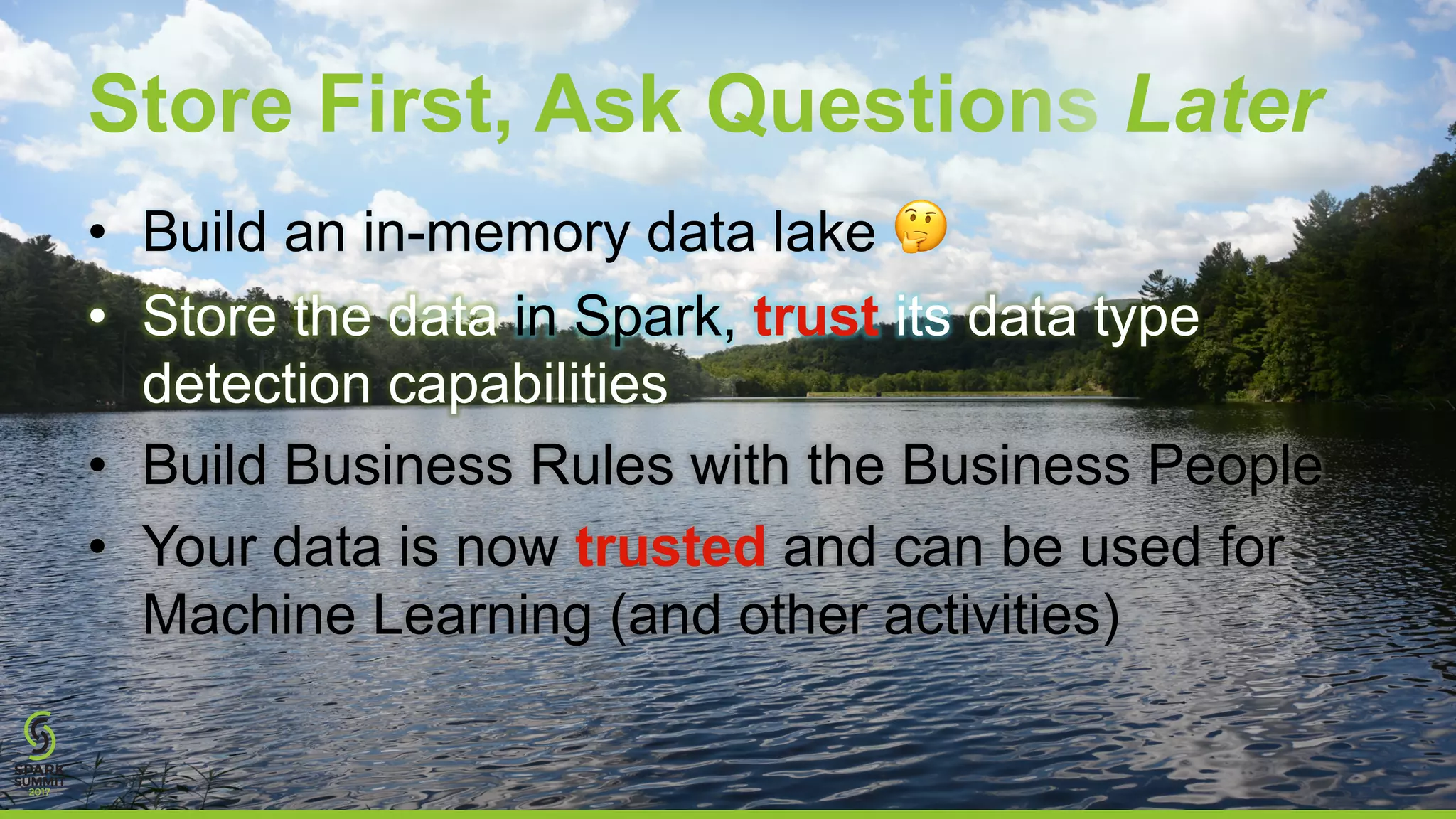 Store First, Ask Questions Later
• Build an in-memory data lake 🤔
• Store the data in Spark, trust its data type
detection capabilities
• Build Business Rules with the Business People
• Your data is now trusted and can be used for
Machine Learning (and other activities)
 