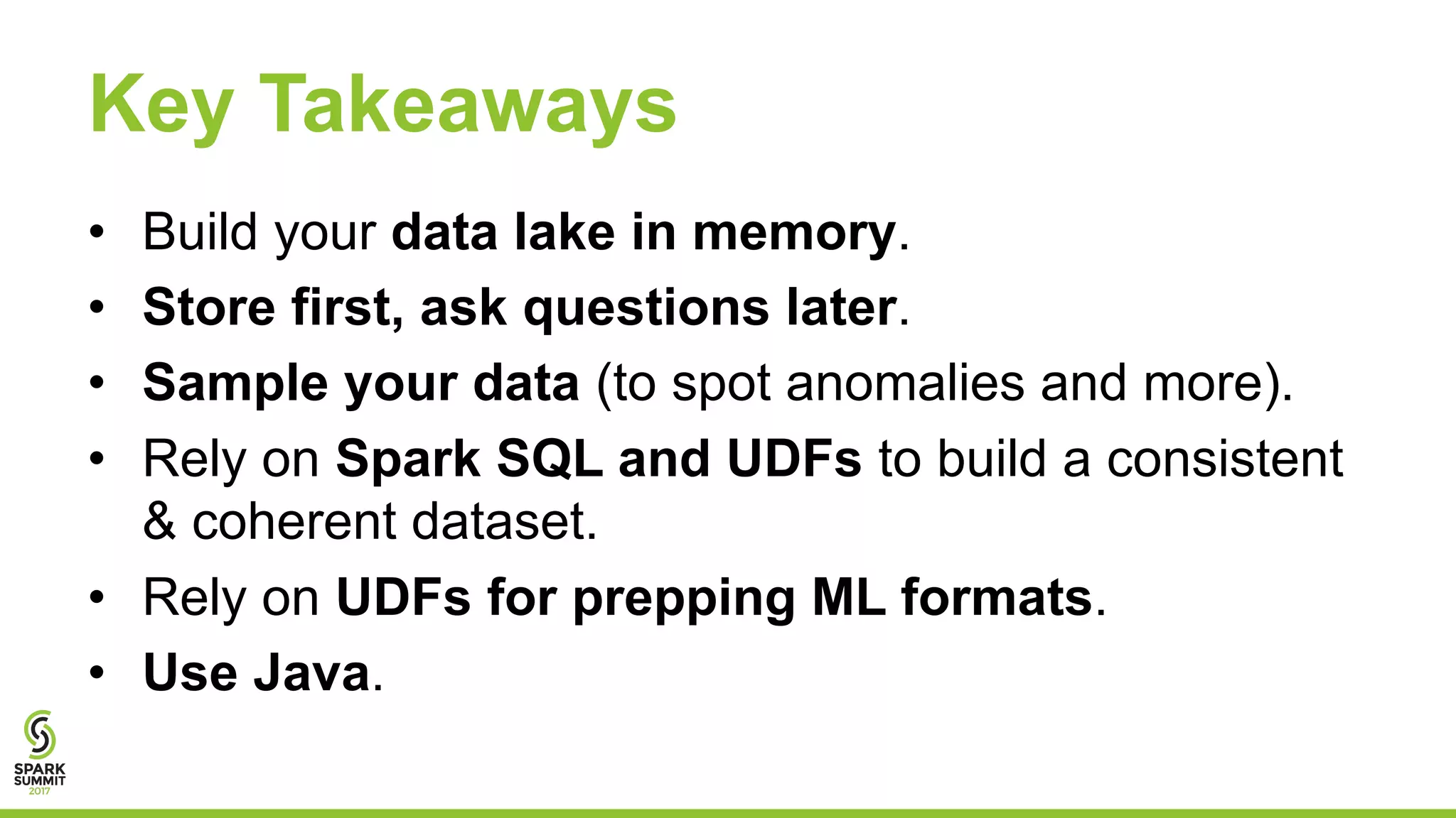 Key Takeaways
• Build your data lake in memory.
• Store first, ask questions later.
• Sample your data (to spot anomalies and more).
• Rely on Spark SQL and UDFs to build a consistent
& coherent dataset.
• Rely on UDFs for prepping ML formats.
• Use Java.
 