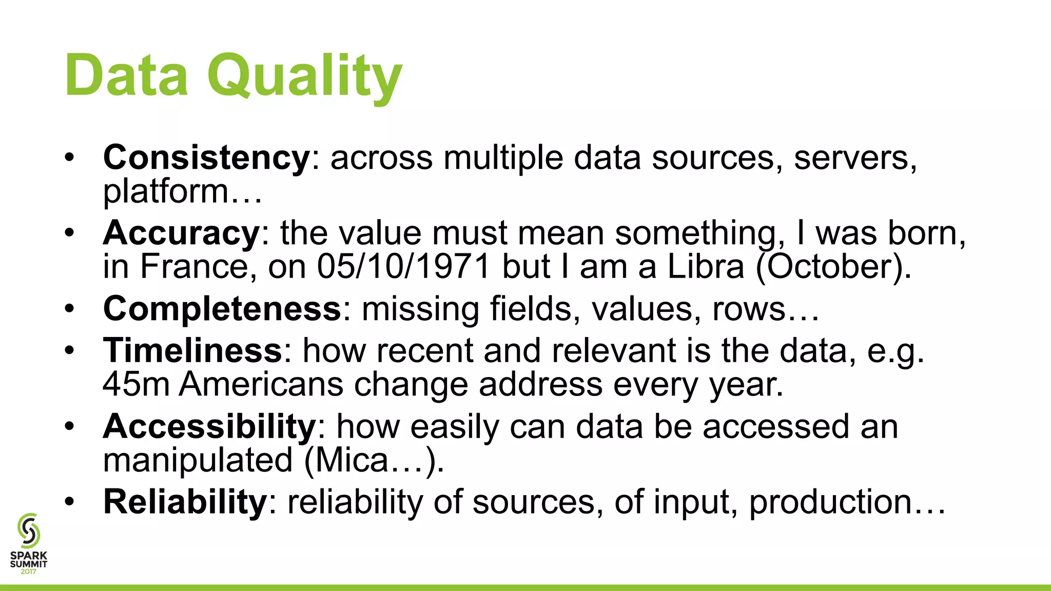 Data Quality
• Consistency: across multiple data sources, servers,
platform…
• Accuracy: the value must mean something, I was born,
in France, on 05/10/1971 but I am a Libra (October).
• Completeness: missing fields, values, rows…
• Timeliness: how recent and relevant is the data, e.g.
45m Americans change address every year.
• Accessibility: how easily can data be accessed an
manipulated (Mica…).
• Reliability: reliability of sources, of input, production…
 