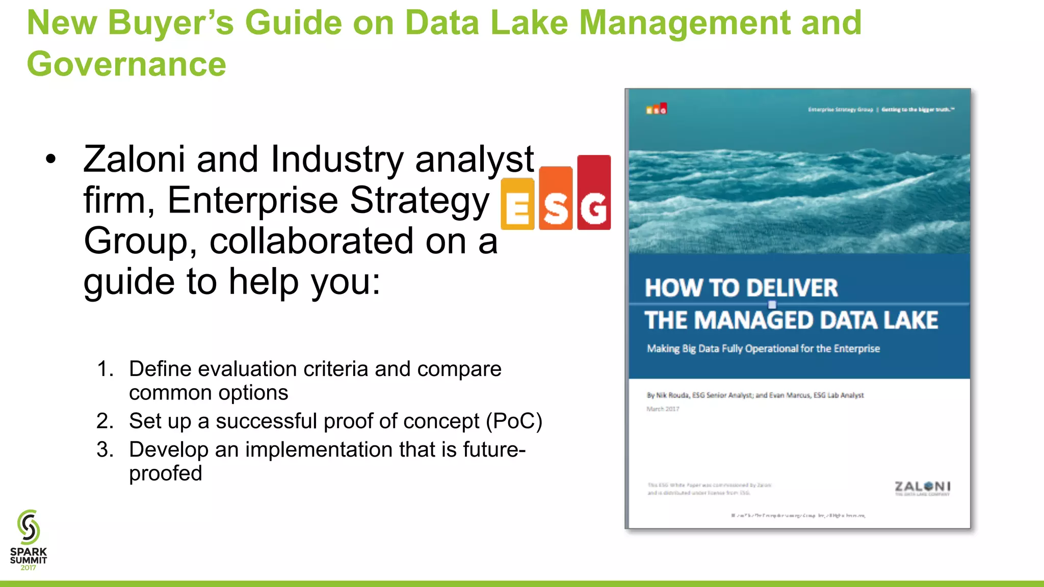 New Buyer’s Guide on Data Lake Management and
Governance
• Zaloni and Industry analyst
firm, Enterprise Strategy
Group, collaborated on a
guide to help you:
1. Define evaluation criteria and compare
common options
2. Set up a successful proof of concept (PoC)
3. Develop an implementation that is future-
proofed
 