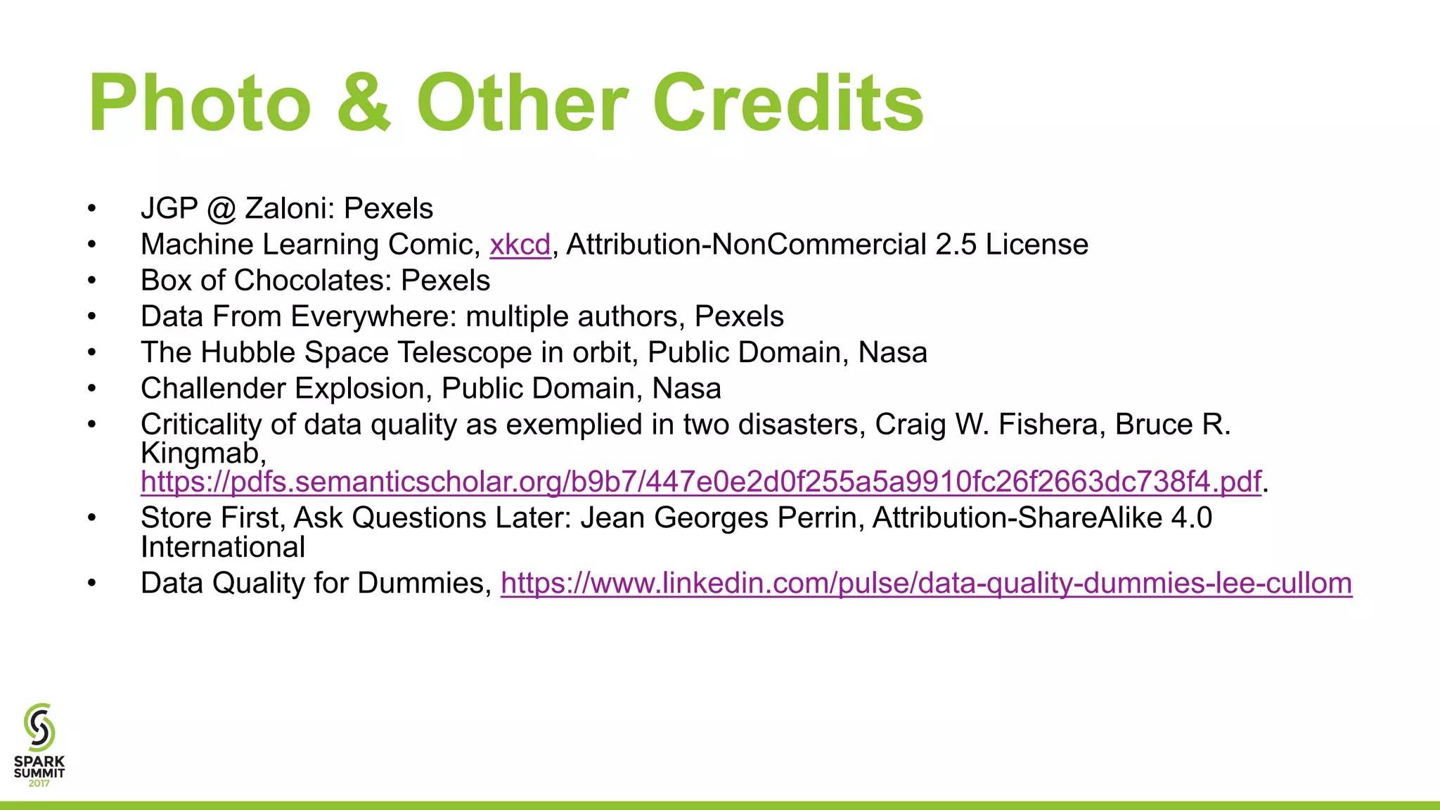 Photo & Other Credits
• JGP @ Zaloni: Pexels
• Machine Learning Comic, xkcd, Attribution-NonCommercial 2.5 License
• Box of Chocolates: Pexels
• Data From Everywhere: multiple authors, Pexels
• The Hubble Space Telescope in orbit, Public Domain, Nasa
• Challender Explosion, Public Domain, Nasa
• Criticality of data quality as exemplied in two disasters, Craig W. Fishera, Bruce R.
Kingmab,
https://pdfs.semanticscholar.org/b9b7/447e0e2d0f255a5a9910fc26f2663dc738f4.pdf.
• Store First, Ask Questions Later: Jean Georges Perrin, Attribution-ShareAlike 4.0
International
• Data Quality for Dummies, https://www.linkedin.com/pulse/data-quality-dummies-lee-cullom
 