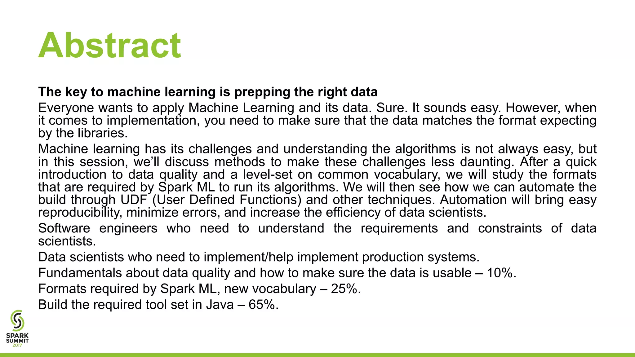 Abstract
The key to machine learning is prepping the right data
Everyone wants to apply Machine Learning and its data. Sure. It sounds easy. However, when
it comes to implementation, you need to make sure that the data matches the format expecting
by the libraries.
Machine learning has its challenges and understanding the algorithms is not always easy, but
in this session, we’ll discuss methods to make these challenges less daunting. After a quick
introduction to data quality and a level-set on common vocabulary, we will study the formats
that are required by Spark ML to run its algorithms. We will then see how we can automate the
build through UDF (User Defined Functions) and other techniques. Automation will bring easy
reproducibility, minimize errors, and increase the efficiency of data scientists.
Software engineers who need to understand the requirements and constraints of data
scientists.
Data scientists who need to implement/help implement production systems.
Fundamentals about data quality and how to make sure the data is usable – 10%.
Formats required by Spark ML, new vocabulary – 25%.
Build the required tool set in Java – 65%.
 