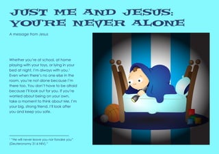 A message from Jesus
Just Me and Jesus:
You’re Never Alone
1
“He will never leave you nor forsake you”
(Deuteronomy 31:6 NIV).”
Whether you’re at school, at home
playing with your toys, or lying in your
bed at night, I’m always with you.1
Even when there’s no one else in the
room, you’re not alone because I’m
there too. You don’t have to be afraid
because I’ll look out for you. If you’re
worried about being on your own,
take a moment to think about Me. I’m
your big, strong friend. I’ll look after
you and keep you safe.
 