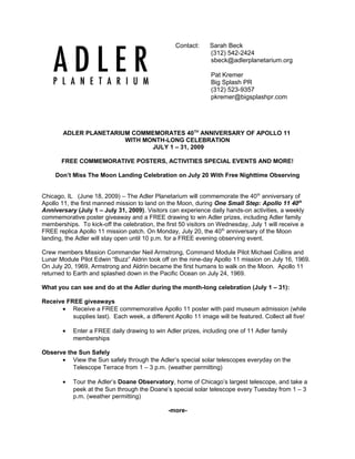 Contact: Sarah Beck
(312) 542-2424
sbeck@adlerplanetarium.org
Pat Kremer
Big Splash PR
(312) 523-9357
pkremer@bigsplashpr.com
ADLER PLANETARIUM COMMEMORATES 40TH
ANNIVERSARY OF APOLLO 11
WITH MONTH-LONG CELEBRATION
JULY 1 – 31, 2009
FREE COMMEMORATIVE POSTERS, ACTIVITIES SPECIAL EVENTS AND MORE!
Don’t Miss The Moon Landing Celebration on July 20 With Free Nighttime Observing
Chicago, IL (June 18, 2009) – The Adler Planetarium will commemorate the 40th
anniversary of
Apollo 11, the first manned mission to land on the Moon, during One Small Step: Apollo 11 40th
Anniversary (July 1 – July 31, 2009). Visitors can experience daily hands-on activities, a weekly
commemorative poster giveaway and a FREE drawing to win Adler prizes, including Adler family
memberships. To kick-off the celebration, the first 50 visitors on Wednesday, July 1 will receive a
FREE replica Apollo 11 mission patch. On Monday, July 20, the 40th
anniversary of the Moon
landing, the Adler will stay open until 10 p.m. for a FREE evening observing event.
Crew members Mission Commander Neil Armstrong, Command Module Pilot Michael Collins and
Lunar Module Pilot Edwin “Buzz” Aldrin took off on the nine-day Apollo 11 mission on July 16, 1969.
On July 20, 1969, Armstrong and Aldrin became the first humans to walk on the Moon. Apollo 11
returned to Earth and splashed down in the Pacific Ocean on July 24, 1969.
What you can see and do at the Adler during the month-long celebration (July 1 – 31):
Receive FREE giveaways
• Receive a FREE commemorative Apollo 11 poster with paid museum admission (while
supplies last). Each week, a different Apollo 11 image will be featured. Collect all five!
• Enter a FREE daily drawing to win Adler prizes, including one of 11 Adler family
memberships
Observe the Sun Safely
• View the Sun safely through the Adler’s special solar telescopes everyday on the
Telescope Terrace from 1 – 3 p.m. (weather permitting)
• Tour the Adler’s Doane Observatory, home of Chicago’s largest telescope, and take a
peek at the Sun through the Doane’s special solar telescope every Tuesday from 1 – 3
p.m. (weather permitting)
-more-
 