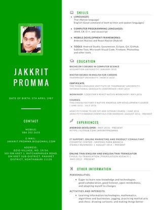 J A K K R I T
P R O M M A
E X P E R I E N C E S
E D U C A T I O N
ANDROID DEVELOPER | MAY 2016 - PRESENT
HTTPS://GITHUB.COM/JAKKRITPROMMA
ONLINE THAI/ENGLISH AND ENGLISH/THAI TRANSLATOR
CHULA-TU TRANSLATION (TRANSLATION AGENCY) |
MAY 2012 - PRESENT
IT SUPPORT, ONLINE MARKETING AND PRODUCT CONSULTANT
COSMETIC CENTER - SRIPONG PARK BRANCH
(FAMILY BUSINESS) | AUGUST 2014 – PRESENT
Eager to learn new knowledge and technologies,
good collaboration, good listener, open-mindedness,
and adapting myself to changes
M O B I L E :
0 8 6 2 0 2 2 6 3 5
E - M A I L :
J A K K R I T . P R O M M A . B I D @ G M A I L . C O M
A D D R E S S :
D Z I O V I L L A G E , N O . 1 9 / 5 4 ,
S O I O M K R E T 1 , R A T C H A P H R U E K R O A D ,
O M K R E T S U B - D I S T R I C T , P A K K R E T
D I S T R I C T , N O N T H A B U R I 1 1 1 2 0
D A T E O F B I R T H : 5 T H A P R I L 1 9 8 7
BACHELOR'S DEGREE IN COMPUTER SCIENCE
ASSUMPTION UNIVERSITY| JANUARY 2010
MASTER DEGREE IN ENGLISH FOR CAREERS
THAMMASAT UNIVERSITY | MARCH 2014
CERTIFICATE:
THE THIRD LANGUAGE INSTITUTE OF THAMMASAT UNIVERSITY
INTERNATIONAL GRADUATE CONFERENCE | MAY 2014
WORKSHOP: CODESTAR’S REACT NATIVE WORKSHOP | MAY 2016
COURSES:
THE CHEESE FACTORY'S NATIVE ANDROID APP DEVELOPMENT COURSE
| JUNE 2016 - JULY 2016
UDACITY'S HOW TO USE GIT AND GITHUB COURSE | JUNE 2016
UDACITY'S FIREBASE ESSENTIALS FOR ANDROID | AUGUST 2016 - PRESENT
S K I L L S
C O N T A C T
O T H E R I N F O R M A T I O N
LANGUAGES:
Thai (Native language)
English (Good command of both written and spoken languages)
COMPUTER PROGRAMMING LANGUAGES:
JAVA, C#, C++, and Javascript
MOBILE DEVELOPMENT FRAMEWORKS:
Android (Native) and React Native (Hybrid)
TOOLS: Android Studio, Genymotion, Eclipse, Git, GitHub,
Sublime Text, Microsoft Visual Code, Firebase, Photoshop,
and other tools
PERSONALITIES:
Learning information technologies, mathematics,
algorithms and businesses; jogging; practicing martial arts
and chess; drawing cartoons; and making things better
ACTIVITIES AND INTERESTS:
 